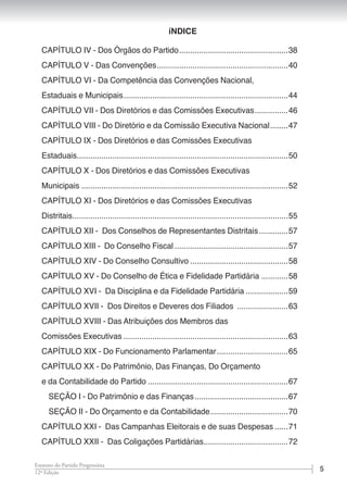 512ª Edição
Estatuto do Partido Progressista
CAPÍTULO IV - Dos Órgãos do Partido..................................................38
CAPÍTULO V - Das Convenções............................................................40
CAPÍTULO VI - Da Competência das Convenções Nacional,
Estaduais e Municipais...........................................................................44
CAPÍTULO VII - Dos Diretórios e das Comissões Executivas................46
CAPÍTULO VIII - Do Diretório e da Comissão Executiva Nacional.........47
CAPÍTULO IX - Dos Diretórios e das Comissões Executivas
Estaduais................................................................................................50
CAPÍTULO X - Dos Diretórios e das Comissões Executivas
Municipais..............................................................................................52
CAPÍTULO XI - Dos Diretórios e das Comissões Executivas
Distritais..................................................................................................55
CAPÍTULO XII - Dos Conselhos de Representantes Distritais..............57
CAPÍTULO XIII - Do Conselho Fiscal....................................................57
CAPÍTULO XIV - Do Conselho Consultivo.............................................58
CAPÍTULO XV - Do Conselho de Ética e Fidelidade Partidária.............58
CAPÍTULO XVI - Da Disciplina e da Fidelidade Partidária....................59
CAPÍTULO XVII - Dos Direitos e Deveres dos Filiados ........................63
CAPÍTULO XVIII - Das Atribuições dos Membros das
Comissões Executivas...........................................................................63
CAPÍTULO XIX - Do Funcionamento Parlamentar.................................65
CAPÍTULO XX - Do Patrimônio, Das Finanças, Do Orçamento
e da Contabilidade do Partido................................................................67
SEÇÃO I - Do Patrimônio e das Finanças...........................................67
SEÇÃO II - Do Orçamento e da Contabilidade....................................70
CAPÍTULO XXI - Das Campanhas Eleitorais e de suas Despesas.......71
CAPÍTULO XXII - Das Coligações Partidárias.......................................72
íNDICE
 