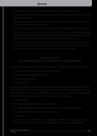 5912ª Edição
Estatuto do Partido Progressista
V - receber e processar os pedidos de justificação de conduta política;
VI - remeter ao Diretório Nacional os processos em que se configurem casos de
aplicação de sanção;
VII - opinar, nos casos que lhe digam respeito e que lhe tenham sido submetidos
pela Comissão Executiva Nacional;
§ 1º	 O mandato dos membros do Conselho de Ética Partidária é de 2 (dois) anos.
§ 2º	 O Conselho de Ética, no âmbito estadual, municipal ou zonal, distrital ou de
bairro, será formado de 3 (três) membros efetivos e de 3 (três) suplentes, eleitos
pelas respectivas Convenções e terá também mandato de dois anos.
§ 3º	 Os procedimentos perante o Conselho de Ética e Fidelidade Partidária, em
qualquer de seus níveis e em todas as etapas - debates, deliberações e decisões -
terão sempre caráter reservado, assegurada a mais ampla defesa.
CAPÍTULO XVI
DA DISCIPLINA E DA FIDELIDADE PARTIDÁRIA
Art. 64. Estão sujeitos a medidas disciplinares, na forma da lei e deste Estatuto:
I - os órgãos de direção, de ação e de cooperação;
II - os membros do Partido, em geral;
III - os parlamentares;
IV - os filiados;
Art. 65. Além de outras punições estabelecidas no Código Nacional de Ética e Dis-
ciplina Partidária, os filiados e membros de órgãos partidários que faltarem com o
cumprimento de seus deveres partidários e contrariarem as diretrizes estabelecidas
na forma deste Estatuto estarão sujeitos às seguintes sanções:
I - advertência;
II - suspensão por 3 (três) a 12 (doze) meses;
III - suspensão do direito de votar e ser votado nas eleições partidárias;
IV - destituição de função em órgão partidário;
V - expulsão.
§ 1º Aplicam-se a advertência e a suspensão, mediante aprovação da respectiva
Comissão Executiva, às infrações primárias de falta ao dever de disciplina.
Estatuto
 