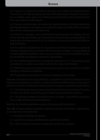 60 12ª Edição
Estatuto do Partido Progressista
§ 2º Aplica-se a suspensão do direito de votar e ser votado nas eleições partidá-
rias aos casos de falta de pagamento da contribuição mensal durante um semes-
tre, se o filiado não a quitar até o término do prazo fixado pela Comissão Execu-
tiva a que estiver jurisdicionado.
§ 3º Incorre na destituição de função em órgão partidário o filiado responsável
por improbidade ou má exação no exercício de cargo ou função pública ou parti-
dária ou de conduta pessoal reprovável.
§ 4º Ocorre a expulsão, com o conseqüente cancelamento da filiação, nos ca-
sos de extrema gravidade, por inobservância dos princípios programáticos, in-
fração grave às disposições de lei e do Estatuto e descumprimento das delibera-
ções do Partido.
§ 5º As medidas disciplinares de suspensão e destituição implicam a perda de
qualquer delegação que o membro do Partido haja recebido, e na interdição do
exercício político-partidário, bem como, na exclusão do nome do filiado em cha-
pas do Partido para disputas eleitorais e partidárias.
§ 6º As medidas disciplinares, à exceção das referidas no § 1º deste artigo, serão
tomadas por 2/3 (dois terços) dos membros do respectivo Diretório.
§ 7º Nenhuma pena será proposta sem parecer prévio e por escrito do Conselho
de Ética e Fidelidade Partidária.
§ 8º É garantida ampla defesa em todas as hipóteses deste artigo.
Art. 66. A dissolução do órgão partidário, a expulsão ou perda de função de um ou
mais de seus integrantes somente se verificará mediante deliberação por maioria ab-
soluta dos membros do Diretório imediatamente superior, assegurada ampla defesa.
§ 1º	 Da decisão que impuser pena disciplinar caberá recurso no prazo de 5 (cin-
co) dias, sem efeito suspensivo, para o órgão hierarquicamente superior.
§ 2º	 Da decisão absolutória haverá recurso, de ofício, e sem efeito suspensivo,
para o órgão hierarquicamente superior.
Art. 67. As decisões proferidas em grau de recurso são irrecorríveis.
Art. 68. O órgão julgador graduará a aplicação da pena atendendo, conjuntamen-
te, às seguintes circunstâncias:
I - a inequívoca intenção do agente;
II - o grau de sua responsabilidade nos quadros do Partido;
III - o dano moral ou material causado por sua ação ou omissão.
Estatuto
 