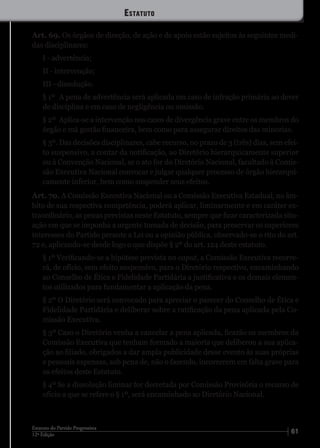 6112ª Edição
Estatuto do Partido Progressista
Art. 69. Os órgãos de direção, de ação e de apoio estão sujeitos às seguintes medi-
das disciplinares:
I - advertência;
II - intervenção;
III - dissolução.
§ 1º	 A pena de advertência será aplicada em caso de infração primária ao dever
de disciplina e em caso de negligência ou omissão.
§ 2º	 Aplica-se a intervenção nos casos de divergência grave entre os membros do
órgão e má gestão financeira, bem como para assegurar direitos das minorias.
§ 3º.	Das decisões disciplinares, cabe recurso, no prazo de 3 (três) dias, sem efei-
to suspensivo, a contar da notificação, ao Diretório hierarquicamente superior
ou à Convenção Nacional, se o ato for do Diretório Nacional, facultado à Comis-
são Executiva Nacional convocar e julgar qualquer processo de órgão hierarqui-
camente inferior, bem como suspender seus efeitos.
Art. 70. A Comissão Executiva Nacional ou a Comissão Executiva Estadual, no âm-
bito de sua respectiva competência, poderá aplicar, liminarmente e em caráter ex-
traordinário, as penas previstas neste Estatuto, sempre que ficar caracterizada situ-
ação em que se imponha a urgente tomada de decisão, para preservar os superiores
interesses do Partido perante a Lei ou a opinião pública, observado-se o rito do art.
72 e, aplicando-se desde logo o que dispõe § 2º do art. 124 deste estatuto.
§ 1º Verificando-se a hipótese prevista no caput, a Comissão Executiva recorre-
rá, de ofício, sem efeito suspensivo, para o Diretório respectivo, encaminhando
ao Conselho de Ética e Fidelidade Partidária a justificativa e os demais elemen-
tos utilizados para fundamentar a aplicação da pena.
§ 2º O Diretório será convocado para apreciar o parecer do Conselho de Ética e
Fidelidade Partidária e deliberar sobre a ratificação da pena aplicada pela Co-
missão Executiva.
§ 3º Caso o Diretório venha a cancelar a pena aplicada, ficarão os membros da
Comissão Executiva que tenham formado a maioria que deliberou a sua aplica-
ção ao filiado, obrigados a dar ampla publicidade desse evento às suas próprias
e pessoais expensas, sob pena de, não o fazendo, incorrerem em falta grave para
os efeitos deste Estatuto.
§ 4º Se a dissolução liminar for decretada por Comissão Provisória o recurso de
ofício a que se refere o § 1º, será encaminhado ao Diretório Nacional.
Estatuto
 