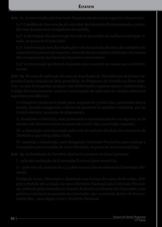 62 12ª Edição
Estatuto do Partido Progressista
Art. 71. A intervenção prevista neste Estatuto obedecerá as seguintes disposições:
§ 1º O pedido de intervenção deverá estar devidamente fundamentado e instru-
ído com documentos ensejadores da medida.
§ 2º A decretação da intervenção deverá ser precedida de audiência do órgão vi-
sado, no prazo de 8 (oito) dias.
§ 3º A intervenção será decretada pelo voto da maioria absoluta dos membros do
órgão hierarquicamente superior, devendo do ato constar a indicação dos nomes
dos componentes da Comissão Executiva interventora.
§ 4º A intervenção perdurará enquanto não cessarem as causas que a determi-
naram.
Art. 72. No caso de aplicação da pena de dissolução do Diretório que se tornar res-
ponsável pela violação da ética partidária, do Programa do Partido ou deste Esta-
tuto, ou que desrespeitar qualquer das deliberações regulamentares estabelecidas,
o órgão hierarquicamente superior encarregado da aplicação da sanção adotará as
seguintes providências:
I. o Diretório visado será citado para, no prazo de 3 (três) dias, apresentar defesa
escrita, ficando assegurado o direito de promovê-la também oralmente, por 20
(vinte) minutos, na sessão de julgamento;
II. dissolvido o Diretório, será promovido o cancelamento do seu registro, se da
decisão não houver recurso no prazo de 3 (três) dias para órgão superior;
III. a dissolução será decretada pelo voto da maioria absoluta dos membros do
Diretório a que esteja afeta a lide;
IV. mantida a dissolução, será designada Comissão Provisória para realizar a
Convenção para a escolha do novo Diretório, no prazo de 90 (noventa) dias.
Art. 73. A dissolução do Diretório Nacional ocorrerá em duas hipóteses:
I - pela não realização da Convenção Nacional para renová-lo;
II - pelo voto da maioria de 2/3 (dois terços) dos membros da Convenção Na-
cional.
Parágrafo único. Decretada a dissolução nos termos do caput deste artigo, diri-
girá o Partido até a eleição do novo Diretório Nacional uma Comissão Provisó-
ria, indicada pelas bancadas no Senado Federal e na Câmara dos Deputados, com
poderes restritos à preparação da Convenção, que se reunirá, dentro de 60 (ses-
senta) dias, para eleger o novo Diretório Nacional.
Estatuto
 