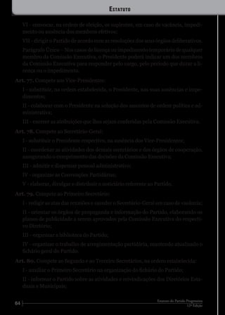 64 12ª Edição
Estatuto do Partido Progressista
VI - convocar, na ordem de eleição, os suplentes, em caso de vacância, impedi-
mento ou ausência dos membros efetivos;
VII - dirigir o Partido de acordo com as resoluções dos seus órgãos deliberativos.
Parágrafo Único – Nos casos de licença ou impedimento temporário de qualquer
membro da Comissão Executiva, o Presidente poderá indicar um dos membros
da Comissão Executiva para responder pelo cargo, pelo período que durar a li-
cença ou o impedimento.
Art. 77. Compete aos Vice-Presidentes:
I - substituir, na ordem estabelecida, o Presidente, nas suas ausências e impe-
dimentos;
II - colaborar com o Presidente na solução dos assuntos de ordem política e ad-
ministrativa;
III - exercer as atribuições que lhes sejam conferidas pela Comissão Executiva.
Art. 78. Compete ao Secretário-Geral:
I - substituir o Presidente respectivo, na ausência dos Vice-Presidentes;
II - coordenar as atividades dos demais secretários e dos órgãos de cooperação,
assegurando o cumprimento das decisões da Comissão Executiva;
III - admitir e dispensar pessoal administrativo;
IV - organizar as Convenções Partidárias;
V - elaborar, divulgar e distribuir o noticiário referente ao Partido.
Art. 79. Compete ao Primeiro Secretário:
I - redigir as atas das reuniões e suceder o Secretário-Geral em caso de vacância;
II - orientar os órgãos de propaganda e informação do Partido, elaborando os
planos de publicidade a serem aprovados pela Comissão Executiva do respecti-
vo Diretório;
III - organizar a biblioteca do Partido;
IV - organizar o trabalho de arregimentação partidária, mantendo atualizado o
fichário geral do Partido.
Art. 80. Compete ao Segundo e ao Terceiro Secretários, na ordem estabelecida:
I - auxiliar o Primeiro Secretário na organização do fichário do Partido;
II - informar o Partido sobre as atividades e reivindicações dos Diretórios Esta-
duais e Municipais;
Estatuto
 