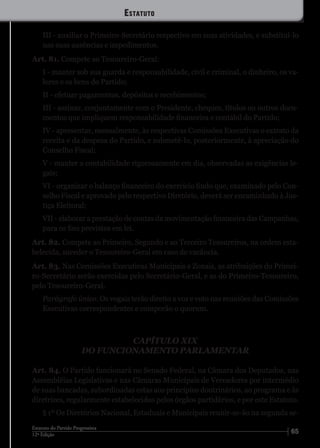 6512ª Edição
Estatuto do Partido Progressista
III - auxiliar o Primeiro-Secretário respectivo em suas atividades, e substituí-lo
nas suas ausências e impedimentos.
Art. 81. Compete ao Tesoureiro-Geral:
I - manter sob sua guarda e responsabilidade, civil e criminal, o dinheiro, os va-
lores e os bens do Partido;
II - efetuar pagamentos, depósitos e recebimentos;
III - assinar, conjuntamente com o Presidente, cheques, títulos ou outros docu-
mentos que impliquem responsabilidade financeira e contábil do Partido;
IV - apresentar, mensalmente, às respectivas Comissões Executivas o extrato da
receita e da despesa do Partido, e submetê-lo, posteriormente, à apreciação do
Conselho Fiscal;
V - manter a contabilidade rigorosamente em dia, observadas as exigências le-
gais;
VI - organizar o balanço financeiro do exercício findo que, examinado pelo Con-
selho Fiscal e aprovado pelo respectivo Diretório, deverá ser encaminhado à Jus-
tiça Eleitoral;
VII - elaborar a prestação de contas da movimentação financeira das Campanhas,
para os fins previstos em lei.
Art. 82. Compete ao Primeiro, Segundo e ao Terceiro Tesoureiros, na ordem esta-
belecida, suceder o Tesoureiro-Geral em caso de vacância.
Art. 83. Nas Comissões Executivas Municipais e Zonais, as atribuições do Primei-
ro-Secretário serão exercidas pelo Secretário-Geral, e as do Primeiro-Tesoureiro,
pelo Tesoureiro-Geral.
Parágrafo único. Os vogais terão direito a voz e voto nas reuniões das Comissões
Executivas correspondentes e comporão o quorum.
CAPÍTULO XIX
DO FUNCIONAMENTO PARLAMENTAR
Art. 84. O Partido funcionará no Senado Federal, na Câmara dos Deputados, nas
Assembléias Legislativas e nas Câmaras Municipais de Vereadores por intermédio
de suas bancadas, subordinadas estas aos princípios doutrinários, ao programa e às
diretrizes, regularmente estabelecidos pelos órgãos partidários, e por este Estatuto.
§ 1º Os Diretórios Nacional, Estaduais e Municipais reunir-se-ão na segunda se-
Estatuto
 