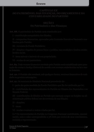 6712ª Edição
Estatuto do Partido Progressista
CAPÍTULO XX
DO PATRIMÔNIO, DAS FINANÇAS, DO ORÇAMENTO E DA
CONTABILIDADE DO PARTIDO
SEÇÃO I
Do Patrimônio e das Finanças
Art. 88. O patrimônio do Partido será constituído por:
I - contribuição compulsória dos filiados;
II - campanhas financeiras, aprovadas pela Comissão Executiva Nacional e rea-
lizadas pelo Partido;
III - recursos do Fundo Partidário;
IV - doações e legados de pessoa física e jurídica, nas condições e limites estabe-
lecidos na lei;
V - bens móveis e imóveis de sua propriedade;
VI - rendas de seu patrimônio.
Art. 89. Todo recurso financeiro recebido pelo Partido será contabilizado para pres-
tação de contas à Justiça Eleitoral de acordo com normas estabelecidas na lei e nes-
te Estatuto.
Art. 90. O Partido não receberá, sob qualquer forma, recursos financeiros de enti-
dade ou governo estrangeiro.
Art. 91. Os recursos do Diretório Nacional procederão de:
I - parte da quota recebida do Fundo Partidário que lhe for atribuída por lei;
II - contribuição dos representantes do Partido na Câmara dos Deputados e no
Senado Federal;
III - contribuições de filiados ao Partido que exerçam cargos ou funções na ad-
ministração pública federal em decorrência de sua filiação;
IV - doações;
V - taxas;
VI - rendas eventuais e outras criadas por lei.
§ 1º Os representantes do Partido no Congresso Nacional contribuirão, mensal-
mente, com o valor correspondente a 3% (três por cento) de seus vencimentos,
excluída a representação.
Estatuto
 