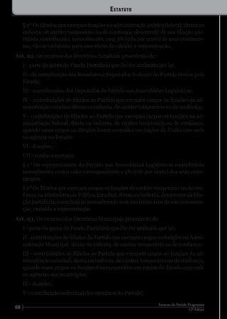 68 12ª Edição
Estatuto do Partido Progressista
§ 2º Os filiados que exerçam funções na administração pública federal, direta ou
indireta, de caráter temporário ou de confiança, decorrente de sua filiação par-
tidária, contribuirão, mensalmente, com 3% (três por cento) de seus vencimen-
tos, não se incluindo, para esse efeito de cálculo, a representação.
Art. 92. Os recursos dos Diretórios Estaduais procederão de:
I - parte da quota do Fundo Partidário que lhe for atribuída por lei;
II - da contribuição dos Senadores e Deputados Federais do Partido eleitos pelo
Estado;
III - contribuições dos Deputados do Partido nas Assembléias Legislativas;
IV - contribuições de filiados ao Partido que exerçam cargos ou funções na ad-
ministração estadual direta ou indireta, de caráter temporário ou de confiança;
V - contribuições de filiados ao Partido que exerçam cargos ou funções na ad-
ministração federal, direta ou indireta, de caráter temporário ou de confiança,
quando esses cargos ou funções forem exercidos em órgãos da União com sede
ou agência no Estado;
VI - doações;
VII - rendas eventuais.
§ 1º Os representantes do Partido nas Assembléias Legislativas contribuirão
mensalmente com o valor correspondente a 3% (três por cento) dos seus venci-
mentos.
§ 2º Os filiados que exerçam cargos ou funções de caráter temporário ou de con-
fiança na administração Pública Estadual, direta ou indireta, decorrente da filia-
ção partidária, contribuirão mensalmente com um trinta avos de sua remunera-
ção, excluída a representação.
Art. 93. Os recursos dos Diretórios Municipais procederão de:
I - parte da quota do Fundo Partidário que lhe for atribuída por lei;
II - contribuições de filiados do Partido que exerçam cargos ou funções na Admi-
nistração Municipal, direta ou indireta, de caráter temporário ou de confiança;
III - contribuições de filiados ao Partido que exerçam cargos ou funções na ad-
ministração estadual, direta ou indireta, de caráter temporário ou de confiança,
quando esses cargos ou funções forem exercidos em órgãos do Estado com sede
ou agências nos municípios;
IV - doações;
V - contribuição individual dos membros do Partido;
Estatuto
 