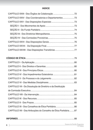 6 12ª Edição
Estatuto do Partido Progressista
CAPÍTULO XXIII - Dos Órgãos de Colaboração....................................72
CAPÍTULO XXIV - Das Coordenadorias e Departamentos....................73
CAPÍTULO XXV - Das Disposições Especiais.......................................73
SEÇÃO I - Dos Movimentos de Apoio.................................................73
SEÇÃO II - Do Fundo Partidário..........................................................74
SEÇÃO III - Dos Diretórios Metropolitanos..........................................75
SEÇÃO IV - Das Comissões Provisórias.............................................75
CAPÍTULO XXVI - Das Disposições Gerais...........................................76
CAPÍTULO XXVII - Da Disposição Final................................................77
CAPÍTULO XXVIII - Das Disposições Transitórias.................................77
CÓDIGO DE ÉTICA..................................................................................79
CAPÍTULO I - Da Aplicação....................................................................80
CAPÍTULO II - Dos Direitos e Garantias.................................................80
CAPÍTULO III - Dos Princípios Éticos.....................................................80
CAPÍTULO IV - Dos Impedimentos Estatutários....................................81
CAPÍTULO V - Do Processo e do Julgamento.......................................82
CAPÍTULO VI - Das Medidas Disciplinares............................................83
CAPÍTULO VII - Da Dissolução de Diretório e da Destituição
de Comissão Executiva..........................................................................84
CAPÍTULO VIII - Da Intervenção............................................................84
CAPÍTULO IX - Dos Recursos................................................................85
CAPÍTULO X - Dos Prazos.....................................................................85
CAPÍTULO XI - Dos Conselhos de Ética Partidária................................86
CAPÍTULO XII - Das Atribuições do Conselho de Ética Partidária.........87
informes................................................................................................88
íNDICE
 