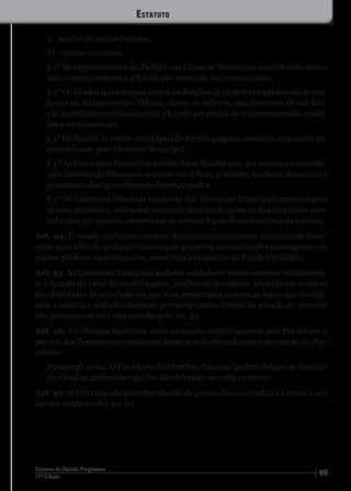 6912ª Edição
Estatuto do Partido Progressista
V - auxílio de outros Partidos;
VI - rendas eventuais.
§ 1º Os representantes do Partido nas Câmaras Municipais contribuirão com o
valor correspondente a 3% (três por cento) de sua remuneração.
§ 2º Os filiados que exerçam cargos ou funções de caráter temporário ou de con-
fiança na Administração Pública, direta ou indireta, que decorram de sua filia-
ção partidária contribuirão com 3% (três por cento) de sua remuneração, exclu-
ída a representação.
§ 3º Os filiados às seções municipais do Partido pagarão anuidade, cujo valor mí-
nimo é fixado pelo Diretório Municipal.
§ 4º As Comissões Executivas anistiarão os filiados que, por extrema e reconhe-
cida dificuldade financeira, estejam em débito, podendo, também, dispensar o
pagamento dos que estiverem desempregados.
§ 5º Os Diretórios Distritais receberão dos Diretórios Municipais recursos para
as suas atividades, independentemente de contribuições ou doações locais esta-
belecidas por aqueles, observadas as normas legais disciplinadoras da matéria.
Art. 94. É vedado ao Partido receber, direta ou indiretamente, contribuição finan-
ceira ou auxílio de qualquer natureza de governos ou instituições estrangeiras, de
órgãos públicos ou autárquicos, ressalvada a originária do Fundo Partidário.
Art. 95. As Comissões Executivas poderão estabelecer outros critérios relativamen-
te à fixação do valor de contribuições, auxílios ou donativos, levando em conta as
peculiaridades da jurisdição em que atua, respeitadas as normas legais que discipli-
nam a matéria e poderão, também, promover outras formas de geração de recursos
não previstas em lei e não vedadas pelo art. 94.
Art. 96. Os cheques bancários serão assinados conjuntamente pelo Presidente e
por um dos Tesoureiros e nenhuma despesa será efetuada sem autorização do Pre-
sidente.
Parágrafo único. O Presidente do Diretório Nacional poderá delegar ao Secretá-
rio-Geral as atribuições que lhe são deferidas no artigo anterior.
Art. 97. O Partido poderá receber doação de pessoa física e jurídica na forma e nos
limites estabelecidos por lei.
Estatuto
 