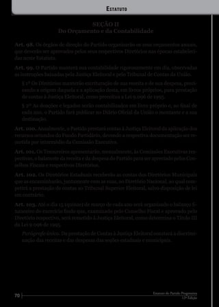 70 12ª Edição
Estatuto do Partido Progressista
SEÇÃO II
Do Orçamento e da Contabilidade
Art. 98. Os órgãos de direção do Partido organizarão os seus orçamentos anuais,
que deverão ser aprovados pelos seus respectivos Diretórios nas épocas estabeleci-
das neste Estatuto.
Art. 99. O Partido manterá sua contabilidade rigorosamente em dia, observadas
as instruções baixadas pela Justiça Eleitoral e pelo Tribunal de Contas da União.
§ 1º Os Diretórios manterão escrituração de sua receita e de sua despesa, preci-
sando a origem daquela e a aplicação desta, em livros próprios, para prestação
de contas à Justiça Eleitoral, como preceitua a Lei 9.096 de 1995.
§ 2º As doações e legados serão contabilizados em livro próprio e, ao final de
cada ano, o Partido fará publicar no Diário Oficial da União o montante e a sua
destinação.
Art. 100. Anualmente, o Partido prestará contas à Justiça Eleitoral da aplicação dos
recursos oriundos do Fundo Partidário, devendo a respectiva documentação ser re-
metida por intermédio da Comissão Executiva.
Art. 101. Os Tesoureiros apresentarão, mensalmente, às Comissões Executivas res-
pectivas, o balancete da receita e da despesa do Partido para ser apreciado pelos Con-
selhos Fiscais e respectivos Diretórios.
Art. 102. Os Diretórios Estaduais receberão as contas dos Diretórios Municipais
que as encaminharão, juntamente com as suas, ao Diretório Nacional, ao qual com-
petirá a prestação de contas ao Tribunal Superior Eleitoral, salvo disposição de lei
em contrário.
Art. 103. Até o dia 15 (quinze) de março de cada ano será organizado o balanço fi-
nanceiro do exercício findo que, examinado pelo Conselho Fiscal e aprovado pelo
Diretório respectivo, será remetido à Justiça Eleitoral, como determina o Título III
da Lei 9.096 de 1995.
Parágrafo único. Da prestação de Contas à Justiça Eleitoral constará a discrimi-
nação das receitas e das despesas das seções estaduais e municipais.
Estatuto
 