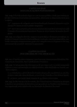 72 12ª Edição
Estatuto do Partido Progressista
CAPÍTULO XXII
DAS COLIGAÇÕES PARTIDÁRIAS
Art. 109. O Partido poderá coligar-se a um ou mais partidos, desde que existam en-
tre eles coerência doutrinária e programática, observadas as disposições de lei para
a espécie.
§ 1º	 A proposta de coligação será formalizada pela Comissão Executiva ou Co-
missão Provisória do nível político respectivo.
§ 2º	 Aprovada a proposta pela maioria absoluta da respectiva Convenção ou pela
Comissão Provisória correspondente firmar-se-ão os termos de acordo da coli-
gação.
Art. 110. As coligações deverão respeitar os princípios e diretrizes partidárias, ca-
bendo à Comissão Executiva Nacional baixar resolução, com força estatutária, con-
tendo instruções complementares para o fiel cumprimento do disposto no Art.109,
para preservar a unidade nacional da agremiação.
CAPÍTULO XXIII
DOS ÓRGÃOS DE COLABORAÇÃO
Art. 111. O Partido poderá organizar, para funcionar junto aos seus Diretórios, Mo-
vimentos da Juventude, dos Trabalhadores e Feminino.
Art. 112. Os integrantes dos Movimentos de que trata o art. 111 terão assegurado
o direito a uma representação em cada Diretório e, além da filiação ao Partido, ser-
-lhes-á exigido:
I - se trabalhador, a prova de sindicalização e de gozo de seus direitos ou, nos Mu-
nicípios onde não exista Sindicato, a Carteira de Trabalho e Previdência Social;
II - se jovem, que tenha idade máxima de 35 (trinta e cinco) anos.
Art. 113. Os Movimentos da Juventude, dos Trabalhadores e Feminino se obrigam
a obedecer aos princípios doutrinários e programáticos do Partido e este Estatuto, e
sua organização será estabelecida em Resolução do Diretório Nacional.
Estatuto
 