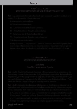 7312ª Edição
Estatuto do Partido Progressista
CAPÍTULO XXIV
DAS COORDENADORIAS E DEPARTAMENTOS
Art. 114. A Comissão Executiva Nacional, para assessorá-la, poderá instituir as se-
guintes Coordenadorias e Departamentos:
I - Coordenadorias Estaduais;
II - Coordenadoria Política;
III - Coordenadoria de Relações Externas;
IV - Departamento de Relações Comunitárias;
V - Departamento de Relações Partidárias;
VI - Departamento de Relações com o Governo;
VII - Departamento Jurídico.
Parágrafo único. O Regimento da Comissão Executiva Nacional disporá sobre a
composição e funcionamento das Coordenadorias e Departamentos de que tra-
ta este artigo, e que ficarão diretamente vinculados ao Presidente do Partido.
CAPÍTULO XXV
DAS DISPOSIÇÕES ESPECIAIS
SEÇÃO I
Dos Movimentos de Apoio
Art. 115. Os Diretórios Nacional, Estaduais e Municipais poderão organizar os Mo-
vimentos da Juventude Progressista, da Ação Mulher Progressista, do Trabalhador
Progressista, e outros que porventura surgirem, observando, para todos os fins, as
normas do Estatuto e Programa do Partido, bem como as do Código de Ética e Fide-
lidade Partidária, e reger-se-ão pelos seus regimentos internos.
Art. 116. Na formação das chapas partidárias para as eleições proporcionais, fica as-
segurado a cada Movimento o direito de indicar candidatos em número correspon-
dente a no mínimo 20% (vinte por cento) de lugares a que o Partido tenha direito.
§ 1° A lista de candidatos de cada Movimento deverá ser apresentada à Comissão
Executiva do Partido até 5 (cinco) dias antes da Convenção que a homologará.
§ 2° O candidato indicado, se eleito para o exercício de mandato parlamentar,
desligar-se-á, após a diplomação, das funções que porventura exerça.
Estatuto
 