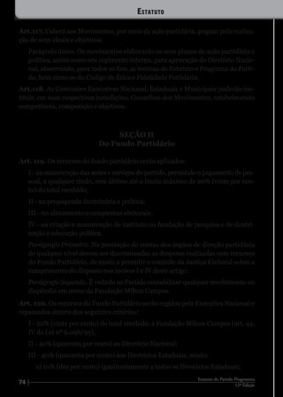 74 12ª Edição
Estatuto do Partido Progressista
Art.117. Caberá aos Movimentos, por meio de ação partidária, pugnar pela realiza-
ção de seus ideais e objetivos.
Parágrafo único. Os movimentos elaborarão os seus planos de ação partidária e
política, assim como seu regimento interno, para aprovação do Diretório Nacio-
nal, observando, para todos os fins, as normas do Estatuto e Programa do Parti-
do, bem como as do Código de Ética e Fidelidade Partidária.
Art.118. As Comissões Executivas Nacional, Estaduais e Municipais poderão ins-
tituir, em suas respectivas jurisdições, Conselhos dos Movimentos, estabelecendo
competência, composição e objetivos.
SEÇÃO II
Do Fundo Partidário
Art. 119. Os recursos do fundo partidário serão aplicados:
I - na manutenção das sedes e serviços do partido, permitido o pagamento de pes-
soal, a qualquer título, este último até o limite máximo de 20% (vinte por cen-
to) do total recebido;
II - na propaganda doutrinária e política;
III - no alistamento e campanhas eleitorais;
IV - na criação e manutenção de instituto ou fundação de pesquisa e de doutri-
nação e educação política.
Parágrafo Primeiro. Na prestação de contas dos órgãos de direção partidária
de qualquer nível devem ser discriminadas as despesas realizadas com recursos
do Fundo Partidário, de modo a permitir o controle da Justiça Eleitoral sobre o
cumprimento do disposto nos incisos I e IV deste artigo.
Parágrafo Segundo. É vedado ao Partido contabilizar qualquer recebimento ou
dispêndio em nome da Fundação Milton Campos.
Art. 120. Os recursos do Fundo Partidário serão regidos pela Executiva Nacional e
repassados dentro dos seguintes critérios:
I - 20% (vinte por cento) do total recebido, à Fundação Milton Campos (art. 44,
IV da Lei nº 9.096/95);
II - 40% (quarenta por cento) ao Diretório Nacional;
III - 40% (quarenta por cento) aos Diretórios Estaduais, sendo:
a) 10% (dez por cento) igualitariamente a todos os Diretórios Estaduais;
Estatuto
 