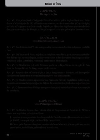 80 12ª Edição
Estatuto do Partido Progressista
CAPÍTULO I
Da Aplicação
Art. 1º. Na aplicação do Código de Ética Partidária, pelos órgãos Nacional, Esta-
duais e Municipais do PP, além de suas normas, serão observadas a Constituição,
as Leis, o Programa e o Estatuto do Partido, as diretrizes legitimamente estabeleci-
das por seus órgãos de direção, a disciplina partidária e os princípios democráticos.
CAPÍTULO II
Dos Direitos e Garantias
Art. 2º. Aos filiados do PP são assegurados os mesmos direitos e deveres partidá-
rios.
Art. 3º. O filiado ao PP está sujeito à disciplina partidária, pautando suas ativida-
des dentro das normas legais, dos deveres éticos e das diretrizes fixadas pelas Con-
venções e pelos Diretórios Nacional, Estaduais e Municipais.
Art. 4º. Os filiados têm o direito de tomar parte na vida política e na direção do Par-
tido, na forma da Lei, do Programa e do Estatuto.
Art. 5º. Respeitados a Constituição, a Lei, o Programa e o Estatuto, o filiado pode-
rá expressar livremente e sem discriminação o seu pensamento.
Art. 6º. Os filiados podem apresentar aos órgãos de direção partidária, petições, re-
presentações ou reclamações para a defesa de seus direitos, inclusive os partidários.
Art. 7º. O Processo deste Código assegurará amplo direito de defesa e a presunção
de inocência.
CAPÍTULO III
Dos Princípios Éticos
Art. 8º. Os filiados devem observância à lei, ao Programa e ao Estatuto do PP, bem
como aos seguintes princípios éticos:
I - manter o compromisso fundamental do Partido com a Democracia e a Justi-
ça Social, como princípio primordial e inarredável;
II - lutar pela democratização da sociedade brasileira nos planos político, social,
econômico, trabalhista, educacional e sanitário;
Código de Ética
 