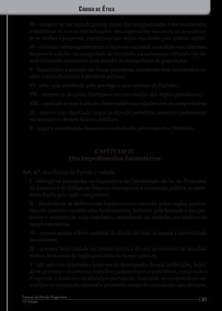 8112ª Edição
Estatuto do Partido Progressista
III - integrar-se nas lutas da grande massa dos marginalizados e dos assalariados
e identificar-se com as reivindicações, dos empresários nacionais, principalmen-
te os médios e pequenos, repudiando que sejam espoliados pelo grande capital;
IV - defender intransigentemente o interesse nacional, concebido com interesse
do povo brasileiro, na integridade do território, na autonomia cultural e no de-
senvolvimento econômico para atender às necessidades da população;
V - impulsionar a unidade das forças populares, vinculando seus movimentos so-
ciais e reivindicatórios à atividade política;
VI - zelar pela existência, pelo prestígio e pela unidade do Partido;
VII - cumprir as decisões, diretrizes e recomendações dos órgãos partidários;
VIII - conduzir-se com lealdade e fraternidade nas relações com os companheiros;
IX - exercer com dignidade cargos de direção partidária, mandato parlamentar
ou executivo e demais funções públicas;
X - pagar a contribuição financeira estabelecida pelo respectivo Diretório.
CAPÍTULO IV
Dos Impedimentos Estatutários
Art. 9º. Aos filiados do Partido é vedado:
I - infringir os postulados ou dispositivos da Constituição, da lei, do Programa,
do Estatuto e do Código de Ética ou desrespeitar a orientação política ou parti-
dária fixada pelo órgão competente;
II - desobedecer às deliberações legitimamente tomadas pelos órgãos partidá-
rios em questões consideradas fundamentais, inclusive pela Bancada a que per-
tencer o ocupante de cargo legislativo, estendendo-se, também, aos titulares de
cargos executivos;
III - atentar contra o livre exercício do direito de voto ou contra a normalidade
das eleições;
IV - cometer improbidade ou atentar contra o decoro no exercício de mandato
eletivo, bem como de órgão partidário ou função pública;
V - não agir com diligência e interesse no desempenho de suas atribuições, fazen-
do-se presente e atuante nos trabalhos parlamentares e partidários, cumprindo o
Programa, o Estatuto e as diretrizes partidárias, honrando os compromissos as-
sumidos na campanha eleitoral e prestando contas de seu trabalho aos eleitores;
Código de Ética
 