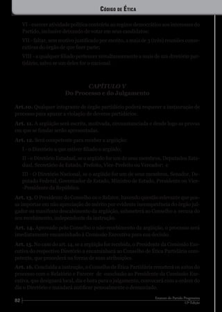 82 12ª Edição
Estatuto do Partido Progressista
VI - exercer atividade política contrária ao regime democrático aos interesses do
Partido, inclusive deixando de votar em seus candidatos;
VII - faltar, sem motivo justificado por escrito, a mais de 3 (três) reuniões conse-
cutivas do órgão de que fizer parte;
VIII - a qualquer filiado pertencer simultaneamente a mais de um diretório par-
tidário, salvo se um deles for o nacional.
CAPÍTULO V
Do Processo e do Julgamento
Art.10. Qualquer integrante de órgão partidário poderá requerer a instauração de
processo para apurar a violação de deveres partidários.
Art. 11. A argüição será escrita, motivada, circunstanciada e desde logo as provas
em que se fundar serão apresentadas.
Art. 12. Será competente para receber a argüição:
I - o Diretório a que estiver filiado o argüido;
II - o Diretório Estadual, se o argüido for um de seus membros, Deputados Esta-
dual, Secretário de Estado, Prefeito, Vice-Prefeito ou Vereador; e
III - O Diretório Nacional, se o argüido for um de seus membros, Senador, De-
putado Federal, Governador de Estado, Ministro de Estado, Presidente ou Vice-
-Presidente da República.
Art. 13. O Presidente do Conselho ou o Relator, havendo questão relevante que pos-
sa importar em não apreciação do mérito por evidente incompetência do órgão jul-
gador ou manifesto descabimento da argüição, submeterá ao Conselho a recusa do
seu recebimento, independente da instrução.
Art. 14. Aprovado pelo Conselho o não-recebimento da argüição, o processo será
imediatamente encaminhado à Comissão Executiva para sua decisão.
Art. 15. No caso do art. 14, se a argüição for recebida, o Presidente da Comissão Exe-
cutiva do respectivo Diretório a encaminhará ao Conselho de Ética Partidária com-
petente, que procederá na forma de suas atribuições.
Art. 16. Concluída a instrução, o Conselho de Ética Partidária remeterá os autos do
processo com o Relatório e Parecer de conclusão ao Presidente da Comissão Exe-
cutiva, que designará local, dia e hora para o julgamento, convocará com a ordem do
dia o Diretório e mandará notificar pessoalmente o denunciado.
Código de Ética
 