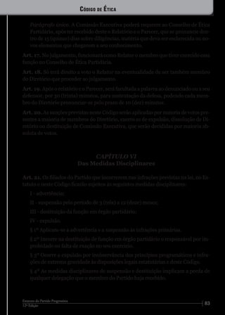 8312ª Edição
Estatuto do Partido Progressista
Parágrafo único. A Comissão Executiva poderá requerer ao Conselho de Ética
Partidário, após ter recebido deste o Relatório e o Parecer, que se pronuncie den-
tro de 15 (quinze) dias sobre diligências, matéria que deva ser esclarecida ou no-
vos elementos que chegarem a seu conhecimento.
Art. 17. No julgamento, funcionará como Relator o membro que tiver exercido essa
função no Conselho de Ética Partidária.
Art. 18. Só terá direito a voto o Relator na eventualidade de ser também membro
do Diretório que proceder ao julgamento.
Art. 19. Após o relatório e o Parecer, será facultada a palavra ao denunciado ou a seu
defensor, por 30 (trinta) minutos, para sustentação da defesa, podendo cada mem-
bro do Diretório pronunciar-se pelo prazo de 10 (dez) minutos.
Art. 20. As sanções previstas neste Código serão aplicadas por maioria de votos pre-
sentes a maioria de membros do Diretório, exceto as de expulsão, dissolução de Di-
retório ou destituição de Comissão Executiva, que serão decididas por maioria ab-
soluta de votos.
CAPÍTULO VI
Das Medidas Disciplinares
Art. 21. Os filiados do Partido que incorrerem nas infrações previstas na lei, no Es-
tatuto e neste Código ficarão sujeitos às seguintes medidas disciplinares:
I - advertência;
II - suspensão pelo período de 3 (três) a 12 (doze) meses;
III - destituição da função em órgão partidário;
IV - expulsão.
§ 1º Aplicam-se a advertência e a suspensão às infrações primárias.
§ 2º Incorre na destituição de função em órgão partidário o responsável por im-
probidade ou falta de exação no seu exercício.
§ 3º Ocorre a expulsão por inobservância dos princípios programáticos e infra-
ções de extrema gravidade às disposições legais estatutárias e deste Código.
§ 4º As medidas disciplinares de suspensão e destituição implicam a perda de
qualquer delegação que o membro do Partido haja recebido.
Código de Ética
 