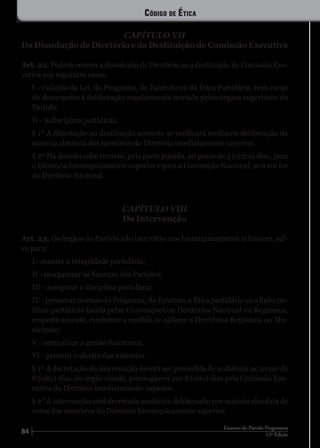 84 12ª Edição
Estatuto do Partido Progressista
CAPÍTULO VII
Da Dissolução de Diretório e da Destituição de Comissão Executiva
Art. 22. Poderá ocorrer a dissolução de Diretório ou a destituição de Comissão Exe-
cutiva nos seguintes casos:
I - violação da Lei, do Programa, do Estatuto ou da Ética Partidária, bem como
de desrespeito à deliberação regularmente tomada pelos órgãos superiores do
Partido;
II - indisciplina partidária.
§ 1º A dissolução ou destituição somente se verificará mediante deliberação da
maioria absoluta dos membros do Diretório imediatamente superior.
§ 2º Da decisão cabe recurso, pela parte punida, no prazo de 5 (cinco) dias, para
o Diretório hierarquicamente superior e para a Convenção Nacional, se o ato for
do Diretório Nacional.
CAPÍTULO VIII
Da Intervenção
Art. 23. Os órgãos do Partido não intervirão nos hierarquicamente inferiores, sal-
vo para:
I - manter a integridade partidária;
II - reorganizar as finanças dos Partidos;
III - assegurar a disciplina partidária;
IV - preservar normas do Programa, do Estatuto, a Ética partidária ou a linha po-
lítico-partidária fixada pelas Convenções ou Diretórios Nacional ou Regionais,
respectivamente, conforme a medida se aplique a Diretórios Regionais ou Mu-
nicipais;
V - normalizar a gestão financeira;
VI - garantir o direito das minorias.
§ 1º A decretação da intervenção deverá ser precedida de audiência no prazo de
8 (oito) dias, do órgão visado, prorrogáveis por 8 (oito) dias pela Comissão Exe-
cutiva do Diretório imediatamente superior.
§ 2º A intervenção será decretada mediante deliberação por maioria absoluta de
votos dos membros do Diretório hierarquicamente superior.
Código de Ética
 