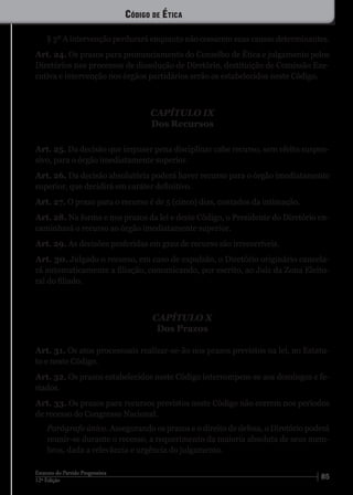 8512ª Edição
Estatuto do Partido Progressista
§ 3º A intervenção perdurará enquanto não cessarem suas causas determinantes.
Art. 24. Os prazos para pronunciamento do Conselho de Ética e julgamento pelos
Diretórios nos processos de dissolução de Diretório, destituição de Comissão Exe-
cutiva e intervenção nos órgãos partidários serão os estabelecidos neste Código.
CAPÍTULO IX
Dos Recursos
Art. 25. Da decisão que impuser pena disciplinar cabe recurso, sem efeito suspen-
sivo, para o órgão imediatamente superior.
Art. 26. Da decisão absolutória poderá haver recurso para o órgão imediatamente
superior, que decidirá em caráter definitivo.
Art. 27. O prazo para o recurso é de 5 (cinco) dias, contados da intimação.
Art. 28. Na forma e nos prazos da lei e deste Código, o Presidente do Diretório en-
caminhará o recurso ao órgão imediatamente superior.
Art. 29. As decisões proferidas em grau de recurso são irrecorríveis.
Art. 30. Julgado o recurso, em caso de expulsão, o Diretório originário cancela-
rá automaticamente a filiação, comunicando, por escrito, ao Juiz da Zona Eleito-
ral do filiado.
CAPÍTULO X
Dos Prazos
Art. 31. Os atos processuais realizar-se-ão nos prazos previstos na lei, no Estatu-
to e neste Código.
Art. 32. Os prazos estabelecidos neste Código interrompem-se aos domingos e fe-
riados.
Art. 33. Os prazos para recursos previstos neste Código não correm nos períodos
de recesso do Congresso Nacional.
Parágrafo único. Assegurando os prazos e o direito de defesa, o Diretório poderá
reunir-se durante o recesso, a requerimento da maioria absoluta de seus mem-
bros, dada a relevância e urgência do julgamento.
Código de Ética
 