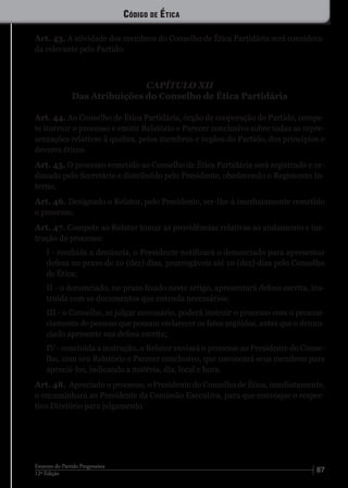 8712ª Edição
Estatuto do Partido Progressista
Art. 43. A atividade dos membros do Conselho de Ética Partidária será considera-
da relevante pelo Partido.
CAPÍTULO XII
Das Atribuições do Conselho de Ética Partidária
Art. 44. Ao Conselho de Ética Partidária, órgão de cooperação do Partido, compe-
te instruir o processo e emitir Relatório e Parecer conclusivo sobre todas as repre-
sentações relativas à quebra, pelos membros e órgãos do Partido, dos princípios e
deveres éticos.
Art. 45. O processo remetido ao Conselho de Ética Partidária será registrado e or-
denado pelo Secretário e distribuído pelo Presidente, obedecendo o Regimento In-
terno.
Art. 46. Designado o Relator, pelo Presidente, ser-lhe-á imediatamente remetido
o processo.
Art. 47. Compete ao Relator tomar as providências relativas ao andamento e ins-
trução do processo:
I - recebida a denúncia, o Presidente notificará o denunciado para apresentar
defesa no prazo de 10 (dez) dias, prorrogáveis até 10 (dez) dias pelo Conselho
de Ética;
II - o denunciado, no prazo fixado neste artigo, apresentará defesa escrita, ins-
truída com os documentos que entenda necessários;
III - o Conselho, se julgar necessário, poderá instruir o processo com o pronun-
ciamento de pessoas que possam esclarecer os fatos argüidos, antes que o denun-
ciado apresente sua defesa escrita;
IV - concluída a instrução, o Relator enviará o processo ao Presidente do Conse-
lho, com seu Relatório e Parecer conclusivo, que convocará seus membros para
apreciá-los, indicando a matéria, dia, local e hora.
Art. 48. Apreciado o processo, o Presidente do Conselho de Ética, imediatamente,
o encaminhará ao Presidente da Comissão Executiva, para que convoque o respec-
tivo Diretório para julgamento.
Código de Ética
 