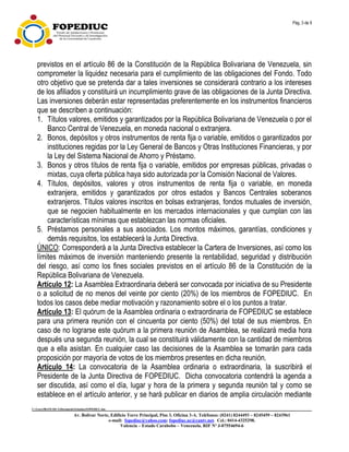 Pág. 3 de 9
C:UsersfRANCISCADocumentsEstatuto.FOPEDIUC.doc
Av. Bolívar Norte, Edificio Torre Principal, Piso 3, Oficina 3-A. Teléfonos: (0241) 8244493 – 8245459 – 8243961
e-mail: fopediuc@yahoo.com; fopediuc.uc@cantv.net. Cel.: 0414-4325298.
Valencia – Estado Carabobo – Venezuela. RIF Nº J-07554694-6
previstos en el artículo 86 de la Constitución de la República Bolivariana de Venezuela, sin
comprometer la liquidez necesaria para el cumplimiento de las obligaciones del Fondo. Todo
otro objetivo que se pretenda dar a tales inversiones se considerará contrario a los intereses
de los afiliados y constituirá un incumplimiento grave de las obligaciones de la Junta Directiva.
Las inversiones deberán estar representadas preferentemente en los instrumentos financieros
que se describen a continuación:
1. Títulos valores, emitidos y garantizados por la República Bolivariana de Venezuela o por el
Banco Central de Venezuela, en moneda nacional o extranjera.
2. Bonos, depósitos y otros instrumentos de renta fija o variable, emitidos o garantizados por
instituciones regidas por la Ley General de Bancos y Otras Instituciones Financieras, y por
la Ley del Sistema Nacional de Ahorro y Préstamo.
3. Bonos y otros títulos de renta fija o variable, emitidos por empresas públicas, privadas o
mixtas, cuya oferta pública haya sido autorizada por la Comisión Nacional de Valores.
4. Títulos, depósitos, valores y otros instrumentos de renta fija o variable, en moneda
extranjera, emitidos y garantizados por otros estados y Bancos Centrales soberanos
extranjeros. Títulos valores inscritos en bolsas extranjeras, fondos mutuales de inversión,
que se negocien habitualmente en los mercados internacionales y que cumplan con las
características mínimas que establezcan las normas oficiales.
5. Préstamos personales a sus asociados. Los montos máximos, garantías, condiciones y
demás requisitos, los establecerá la Junta Directiva.
ÚNICO: Corresponderá a la Junta Directiva establecer la Cartera de Inversiones, así como los
límites máximos de inversión manteniendo presente la rentabilidad, seguridad y distribución
del riesgo, así como los fines sociales previstos en el artículo 86 de la Constitución de la
República Bolivariana de Venezuela.
Artículo 12: La Asamblea Extraordinaria deberá ser convocada por iniciativa de su Presidente
o a solicitud de no menos del veinte por ciento (20%) de los miembros de FOPEDIUC. En
todos los casos debe mediar motivación y razonamiento sobre el o los puntos a tratar.
Artículo 13: El quórum de la Asamblea ordinaria o extraordinaria de FOPEDIUC se establece
para una primera reunión con el cincuenta por ciento (50%) del total de sus miembros. En
caso de no lograrse este quórum a la primera reunión de Asamblea, se realizará media hora
después una segunda reunión, la cual se constituirá válidamente con la cantidad de miembros
que a ella asistan. En cualquier caso las decisiones de la Asamblea se tomarán para cada
proposición por mayoría de votos de los miembros presentes en dicha reunión.
Artículo 14: La convocatoria de la Asamblea ordinaria o extraordinaria, la suscribirá el
Presidente de la Junta Directiva de FOPEDIUC. Dicha convocatoria contendrá la agenda a
ser discutida, así como el día, lugar y hora de la primera y segunda reunión tal y como se
establece en el artículo anterior, y se hará publicar en diarios de amplia circulación mediante
 