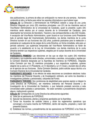 Pág. 4 de 9
C:UsersfRANCISCADocumentsEstatuto.FOPEDIUC.doc
Av. Bolívar Norte, Edificio Torre Principal, Piso 3, Oficina 3-A. Teléfonos: (0241) 8244493 – 8245459 – 8243961
e-mail: fopediuc@yahoo.com; fopediuc.uc@cantv.net. Cel.: 0414-4325298.
Valencia – Estado Carabobo – Venezuela. RIF Nº J-07554694-6
dos publicaciones, la primera de ellas con anticipación no menor de una semana. Asimismo
contendrá el sitio y la fecha para retirar los soportes informativos a que hubiere lugar.
Artículo 15: La Dirección y Administración de FOPEDIUC estarán a cargo de una Junta
Directiva integrada por cinco (05) miembros principales: uno (01) de los miembros será el
Vice-Rector Administrativo de la Universidad de Carabobo, quien la presidirá; cuatro (04)
miembros serán electos por el cuerpo docente de la Universidad de Carabobo, para
desempeñar las funciones de Secretario, Tesorero y las correspondientes a dos (02) Vocales.
A excepción del Vice-Rector Administrativo, quien durará en sus funciones como Presidente
todo el período legal del Vicerrectorado Administrativo, los demás miembros de la Junta
Directiva durarán en sus funciones dos (02) años, pudiendo postularse para la reelección o
postularse en cualquiera de los cargos de la Junta Directiva, en forma inmediata, sólo para un
período adicional. Las suplencias temporales del Vice-Rector Administrativo se harán de
acuerdo a lo establecido en la Ley de Universidades. Los demás miembros de la Junta
Directiva tendrán sus respectivos suplentes, elegidos por el cuerpo docente de la Universidad
de Carabobo.
PARÁGRAFO PRIMERO: Las elecciones en las que se elijan los cuatro (04) miembros
principales y sus suplentes serán directas, uninominales y secretas, convocadas y regidas por
la Comisión Electoral designada por la Asamblea de miembros de FOPEDIUC, integrada
dicha Comisión por tres (3) miembros principales y sus respectivos suplentes, quienes
elegirán de su seno un (1) Presidente, un (1) Secretario y un (1) Vocal, y durarán dos (2) años
en el ejercicio de sus funciones. Dicha Comisión Electoral, podrá solicitar apoyo técnico a la
Comisión Electoral de la Universidad de Carabobo.
PARÁGRAFO SEGUNDO: A los efectos de estas elecciones se consideran electores: todos
los miembros del Personal Docente y de Investigación ordinario, así como los docentes e
investigadores jubilados y pensionados, cotizantes del Fondo.
PARÁGRAFO TERCERO: Son condiciones de elegibilidad para quienes aspiren a integrar la
Junta Directiva de FOPEDIUC, ser miembros ordinarios del Personal Docente y de
Investigación de la Universidad de Carabobo, o que habiendo prestado servicios a esta
Universidad estén jubilados o pensionados. No estar sometido a procedimiento disciplinario
alguno, institucional o gremial.
Artículo 16: Corresponde a la Junta Directiva las atribuciones siguientes:
a) Velar por el patrimonio de FOPEDIUC.
b) Ejecutar las decisiones, planes y programas aprobados por la Asamblea.
c) Tomar los Acuerdos de carácter interno y dictar los reglamentos operativos que
convengan a la buena marcha de FOPEDIUC, dentro del espíritu, propósito y razón del
presente Estatuto.
d) Establecer las normas y procedimientos de las operaciones de FOPEDIUC a los fines de
 
