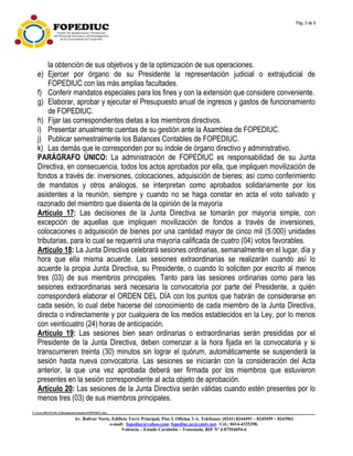 Pág. 5 de 9
C:UsersfRANCISCADocumentsEstatuto.FOPEDIUC.doc
Av. Bolívar Norte, Edificio Torre Principal, Piso 3, Oficina 3-A. Teléfonos: (0241) 8244493 – 8245459 – 8243961
e-mail: fopediuc@yahoo.com; fopediuc.uc@cantv.net. Cel.: 0414-4325298.
Valencia – Estado Carabobo – Venezuela. RIF Nº J-07554694-6
la obtención de sus objetivos y de la optimización de sus operaciones.
e) Ejercer por órgano de su Presidente la representación judicial o extrajudicial de
FOPEDIUC con las más amplias facultades.
f) Conferir mandatos especiales para los fines y con la extensión que considere conveniente.
g) Elaborar, aprobar y ejecutar el Presupuesto anual de ingresos y gastos de funcionamiento
de FOPEDIUC.
h) Fijar las correspondientes dietas a los miembros directivos.
i) Presentar anualmente cuentas de su gestión ante la Asamblea de FOPEDIUC.
j) Publicar semestralmente los Balances Contables de FOPEDIUC.
k) Las demás que le corresponden por su índole de órgano directivo y administrativo.
PARÁGRAFO ÚNICO: La administración de FOPEDIUC es responsabilidad de su Junta
Directiva, en consecuencia, todos los actos aprobados por ella, que impliquen movilización de
fondos a través de: inversiones, colocaciones, adquisición de bienes; así como conferimiento
de mandatos y otros análogos, se interpretan como aprobados solidariamente por los
asistentes a la reunión, siempre y cuando no se haga constar en acta el voto salvado y
razonado del miembro que disienta de la opinión de la mayoría
Artículo 17: Las decisiones de la Junta Directiva se tomarán por mayoría simple, con
excepción de aquellas que impliquen movilización de fondos a través de inversiones,
colocaciones o adquisición de bienes por una cantidad mayor de cinco mil (5.000) unidades
tributarias, para lo cual se requerirá una mayoría calificada de cuatro (04) votos favorables.
Artículo 18: La Junta Directiva celebrará sesiones ordinarias, semanalmente en el lugar, día y
hora que ella misma acuerde. Las sesiones extraordinarias se realizarán cuando así lo
acuerde la propia Junta Directiva, su Presidente, o cuando lo soliciten por escrito al menos
tres (03) de sus miembros principales. Tanto para las sesiones ordinarias como para las
sesiones extraordinarias será necesaria la convocatoria por parte del Presidente, a quién
corresponderá elaborar el ORDEN DEL DÍA con los puntos que habrán de considerarse en
cada sesión, lo cual debe hacerse del conocimiento de cada miembro de la Junta Directiva,
directa o indirectamente y por cualquiera de los medios establecidos en la Ley, por lo menos
con veinticuatro (24) horas de anticipación.
Artículo 19: Las sesiones bien sean ordinarias o extraordinarias serán presididas por el
Presidente de la Junta Directiva, deben comenzar a la hora fijada en la convocatoria y si
transcurrieren treinta (30) minutos sin lograr el quórum, automáticamente se suspenderá la
sesión hasta nueva convocatoria. Las sesiones se iniciarán con la consideración del Acta
anterior, la que una vez aprobada deberá ser firmada por los miembros que estuvieron
presentes en la sesión correspondiente al acta objeto de aprobación.
Artículo 20: Las sesiones de la Junta Directiva serán válidas cuando estén presentes por lo
menos tres (03) de sus miembros principales.
 