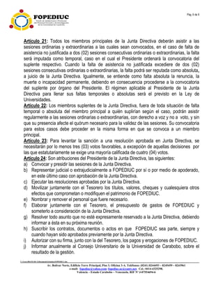 Pág. 6 de 9
C:UsersfRANCISCADocumentsEstatuto.FOPEDIUC.doc
Av. Bolívar Norte, Edificio Torre Principal, Piso 3, Oficina 3-A. Teléfonos: (0241) 8244493 – 8245459 – 8243961
e-mail: fopediuc@yahoo.com; fopediuc.uc@cantv.net. Cel.: 0414-4325298.
Valencia – Estado Carabobo – Venezuela. RIF Nº J-07554694-6
Artículo 21: Todos los miembros principales de la Junta Directiva deberán asistir a las
sesiones ordinarias y extraordinarias a las cuales sean convocados, en el caso de falta de
asistencia no justificada a dos (02) sesiones consecutivas ordinarias o extraordinarias, la falta
será imputada como temporal, caso en el cual el Presidente ordenará la convocatoria del
suplente respectivo. Cuando la falta de asistencia no justificada excediere de dos (02)
sesiones consecutivas ordinarias o extraordinarias, la falta podrá ser reputada como absoluta,
a juicio de la Junta Directiva. Igualmente, se entiende como falta absoluta la renuncia, la
muerte o incapacidad permanente, debiendo en consecuencia procederse a la convocatoria
del suplente por órgano del Presidente. El régimen aplicable al Presidente de la Junta
Directiva para llenar sus faltas temporales o absolutas será el previsto en la Ley de
Universidades.
Artículo 22: Los miembros suplentes de la Junta Directiva, fuera de toda situación de falta
temporal o absoluta del miembro principal a quién suplirían según el caso, podrán asistir
regularmente a las sesiones ordinarias o extraordinarias, con derecho a voz y no a voto, y sin
que su presencia afecte el quórum necesario para la validez de las sesiones. Su convocatoria
para estos casos debe proceder en la misma forma en que se convoca a un miembro
principal.
Artículo 23: Para levantar la sanción a una resolución aprobada en Junta Directiva, se
necesitarán por lo menos tres (03) votos favorables, a excepción de aquellas decisiones por
las que estatutariamente se exige una mayoría calificada de cuatro (04) votos.
Artículo 24: Son atribuciones del Presidente de la Junta Directiva, las siguientes:
a) Convocar y presidir las sesiones de la Junta Directiva.
b) Representar judicial o extrajudicialmente a FOPEDIUC por sí o por medio de apoderado,
en este último caso con aprobación de la Junta Directiva.
c) Ejecutar las resoluciones aprobadas por la Junta Directiva.
d) Movilizar juntamente con el Tesorero los títulos, valores, cheques y cualesquiera otros
efectos que comprometan o modifiquen el patrimonio de FOPEDIUC.
e) Nombrar y remover el personal que fuere necesario.
f) Elaborar juntamente con el Tesorero, el presupuesto de gastos de FOPEDIUC y
someterlo a consideración de la Junta Directiva.
g) Resolver todo asunto que no esté expresamente reservado a la Junta Directiva, debiendo
informar a ésta en su próxima reunión.
h) Suscribir los contratos, documentos o actos en que FOPEDIUC sea parte, siempre y
cuando hayan sido aprobados previamente por la Junta Directiva.
i) Autorizar con su firma, junto con la del Tesorero, los pagos y erogaciones de FOPEDIUC.
j) Informar anualmente al Consejo Universitario de la Universidad de Carabobo, sobre el
resultado de la gestión.
 