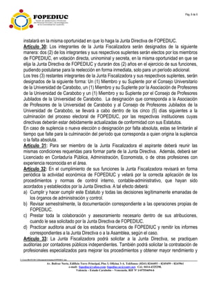 Pág. 8 de 9
C:UsersfRANCISCADocumentsEstatuto.FOPEDIUC.doc
Av. Bolívar Norte, Edificio Torre Principal, Piso 3, Oficina 3-A. Teléfonos: (0241) 8244493 – 8245459 – 8243961
e-mail: fopediuc@yahoo.com; fopediuc.uc@cantv.net. Cel.: 0414-4325298.
Valencia – Estado Carabobo – Venezuela. RIF Nº J-07554694-6
instalará en la misma oportunidad en que lo haga la Junta Directiva de FOPEDIUC.
Artículo 30: Los integrantes de la Junta Fiscalizadora serán designados de la siguiente
manera: dos (2) de los integrantes y sus respectivos suplentes serán electos por los miembros
de FOPEDIUC, en votación directa, uninominal y secreta, en la misma oportunidad en que se
elija la Junta Directiva de FOPEDIUC y durarán dos (2) años en el ejercicio de sus funciones,
pudiendo postularse para la reelección en forma inmediata, solo para un período adicional.
Los tres (3) restantes integrantes de la Junta Fiscalizadora y sus respectivos suplentes, serán
designados de la siguiente forma: Un (1) Miembro y su Suplente por el Consejo Universitario
de la Universidad de Carabobo, un (1) Miembro y su Suplente por la Asociación de Profesores
de la Universidad de Carabobo y un (1) Miembro y su Suplente por el Consejo de Profesores
Jubilados de la Universidad de Carabobo. La designación que corresponda a la Asociación
de Profesores de la Universidad de Carabobo y al Consejo de Profesores Jubilados de la
Universidad de Carabobo, se llevará a cabo dentro de los cinco (5) días siguientes a la
culminación del proceso electoral de FOPEDIUC, por las respectivas instituciones cuyas
directivas deberán estar debidamente actualizadas de conformidad con sus Estatutos.
En caso de suplencia o nueva elección o designación por falta absoluta, estas se limitarán al
tiempo que falte para la culminación del período que corresponda a quien origina la suplencia
o la falta absoluta.
Artículo 31: Para ser miembro de la Junta Fiscalizadora el aspirante deberá reunir las
mismas condiciones requeridas para formar parte de la Junta Directiva. Además, deberá ser
Licenciado en Contaduría Pública, Administración, Economista, o de otras profesiones con
experiencia reconocida en el área.
Artículo 32: En el cumplimiento de sus funciones la Junta Fiscalizadora revisará en forma
periódica la actividad económica de FOPEDIUC y velará por la correcta aplicación de los
procedimientos y normas de control interno, contable-administrativo, que hayan sido
acordados y establecidos por la Junta Directiva. A tal efecto deberá:
a) Cumplir y hacer cumplir este Estatuto y todas las decisiones legítimamente emanadas de
los órganos de administración y control.
b) Revisar semestralmente, la documentación correspondiente a las operaciones propias de
FOPEDIUC.
c) Prestar toda la colaboración y asesoramiento necesario dentro de sus atribuciones,
cuando le sea solicitado por la Junta Directiva de FOPEDIUC.
d) Practicar auditoria anual de los estados financieros de FOPEDIUC y remitir los informes
correspondientes a la Junta Directiva o a la Asamblea, según el caso.
Artículo 33: La Junta Fiscalizadora podrá solicitar a la Junta Directiva, se practiquen
auditorias por contadores públicos independientes. También podrá solicitar la contratación de
profesionales especializados para mejorar los procedimientos y obtener mayor rendimiento y
 