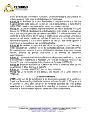 Pág. 9 de 9
C:UsersfRANCISCADocumentsEstatuto.FOPEDIUC.doc
Av. Bolívar Norte, Edificio Torre Principal, Piso 3, Oficina 3-A. Teléfonos: (0241) 8244493 – 8245459 – 8243961
e-mail: fopediuc@yahoo.com; fopediuc.uc@cantv.net. Cel.: 0414-4325298.
Valencia – Estado Carabobo – Venezuela. RIF Nº J-07554694-6
eficacia en la actividad económica de FOPEDIUC. En este último caso la Junta Directiva, por
motivos razonados, podrá negar la solicitud de la Junta Fiscalizadora.
Artículo 34: El Presidente de la Junta Fiscalizadora o cualquiera otro de sus miembros
designado por ella, podrá asistir, con voz pero sin voto, a las reuniones de la Junta Directiva
de FOPEDIUC, cuando lo crea conveniente o cuando sea convocado por esta.
Artículo 35: La Junta Fiscalizadora no podrá interferir en los actos o decisiones de la Junta
Directiva de FOPEDIUC. No obstante la Junta Fiscalizadora podrá objetar la celebración de
un acto que, a su juicio, perjudique los intereses de FOPEDIUC y, si el caso lo amerita, podrá
solicitar de la Junta Directiva de FOPEDIUC la celebración de una Asamblea Extraordinaria
que conocerá el asunto y decidirá en definitiva. En este caso la Junta Directiva deberá
efectuar la convocatoria y, si no la hiciese dentro de los siete (07) días hábiles siguientes al
requerimiento, la convocatoria la hará la Junta Fiscalizadora.
Artículo 36: Se considera incompatible el ejercicio de los cargos en la Junta Directiva y la
Junta Fiscalizadora de FOPEDIUC, con los de: autoridades rectorales a excepción del Vice-
Rector Administrativo; decanos, directores administrativos, directores de escuelas, centros e
institutos, directivos de gremios universitarios y los directivos de instituciones
parauniversitarias.
Artículo 37: La presente Acta Constitutiva-Estatutaria sólo podrá ser modificada por decisión
de la Asamblea de miembros de la Asociación Civil Fondo de Jubilaciones y Pensiones del
Personal Docente y de Investigación de la Universidad de Carabobo (FOPEDIUC).
Artículo 38: El ejercicio económico de FOPEDIUC se iniciará el primero de enero de cada
año y finalizará el 31 de diciembre de cada año.
Artículo 39: La duración de FOPEDIUC será por tiempo indefinido.
Artículo 40: Lo no previsto en este Estatuto, será resuelto por la Junta Directiva de
FOPEDIUC.
Disposición Transitoria
ÚNICA: A los fines de dar cumplimiento a las Disposiciones previstas en la vigente Ley
Orgánica del Sistema de Seguridad Social, publicada en Gaceta Oficial Nº 37.600 de fecha 30
de Diciembre de 2002, sobre conversión de regímenes especiales del sector público,
preexistentes a la entrada en vigencia de la citada Ley, en regímenes complementarios
voluntarios, el Fondo acometerá el proceso de reestructuración correspondiente.
 