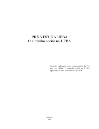 PRÉ-VEST NA UFBA
O cursinho social na UFBA
Estatuto elaborado pelos componentes do Pré-
Vest na UFBA: O cursinho social na UFBA.
Aprovado no mês de novembro de 2016.
Salvador
2016
 