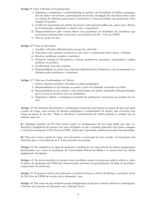 Artigo 9o
Cabe à Direção de Comunicação:
i. Organizar o marketing e o endomarketing do projeto, na formulação de folders, propagan-
das em rádio e via internet, apresentações em escolas, divulgação de calendário assim como
na criação de camisetas para alunos e professores e outras atividades que promovam a boa
imagem do projeto.
ii. Cuidar da manutenção do website do projeto www.prevestnaufba.com, junto com o Núcleo
de Comunicação, mantendo o contato com o responsável.
iii. Responsabilizar-se pelo contato direto com jornalistas ou estudantes de jornalismo que
porventura queiram fazer entrevistas com membros do Pré - Vest na UFBA.
iv. Não ter poder de veto.
Artigo 10o
Cabe ao Secretário:
i. Auxiliar a Direção Administrativa no que for solicitado.
ii. Funcionar como primeira instância no que cabe à comunicação entre alunos e Direção.
iii. Resolver problemas simples e imediatos.
iv. Promover entrega de documentos a alunos, professores, monitores, orientadores e órgãos
públicos ou privados.
v. Confeccionar Atas das reuniões.
vi. Responsabilizar-se, junto com a Direção Administrativa/Financeira, com as impressões so-
licitadas pelos professores e monitores.
Artigo 11o
Cabe aos Coordenadores de Núcleo:
i. Emitir relatório periódico vinculado ao plano pedagógico.
ii. Responsabilizar-se em entregar no prazo a parte do simulado vinculado ao núcleo.
iii. Responsabilizar-se por manter a boa ordem dentro do núcleo, relatando à Direção Pedagó-
gica a trocas de horários entre os professores.
iv. Organizar e denir o contingente necessário de professores e monitores por matéria do nú-
cleo.
Artigo 12o
Os membros das direções e coordenações exercerão suas funções no prazo de dois anos após
a posse do cargo, com exceção da direção pedagógica e coordenadores de núcleo, que exercerão seus
cargos no prazo de um ano. Todos os diretores e coordenadores de núcleo poderão se reeleger por no
máximo uma vez.
Ÿ1o
Qualquer membro do Pré-Vest estará sujeito ao desligamento de seu cargo desde que seja evi-
denciado a negligência do mesmo com suas atividades ou que o membro apresente risco para a imagem
e o bom funcionamento do Pré-Vest na UFBA. Ainda sim é garantida a defesa do membro em assembleia.
Ÿ2o
Para que ocorra a perda de cargo, será necessário a convocação de uma reunião. A exoneração será
efetivada após a concordância de 2/3 dos presentes na reunião.
Artigo 13o
Os candidatos ao cargo de monitores e professores do curso devem ser alunos regularmente
matriculados nos cursos de graduação da Universidade Federal da Bahia e se inscreverem em editais
amplamente divulgados.
Artigo 14o
Os novos membros do projeto serão escolhidos através de processo seletivo aberto a todos
os alunos de graduação da UFBA que demonstrarem interesse via preenchimento de cha de inscrição e
comprovante de matrícula.
Artigo 15o
O processo seletivo de professores e monitores cará a critério da Direção e membros ativos
do Pré-Vest na UFBA de acordo com a demanda e ano.
Artigo 16o
Nos casos em que membros peçam desligamento do projeto e depois solicitem a reintegração,
a decisão será tomada em discussão com a Direção Geral.
4
 