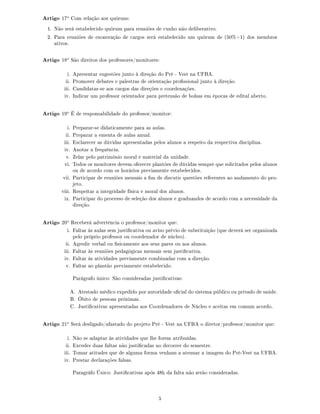 Artigo 17o
Com relação aos quóruns:
1. Não será estabelecido quórum para reuniões de cunho não deliberativo.
2. Para reuniões de exoneração de cargos será estabelecido um quórum de (50%+1) dos membros
ativos.
Artigo 18o
São direitos dos professores/monitores:
i. Apresentar sugestões junto à direção do Pré - Vest na UFBA.
ii. Promover debates e palestras de orientação prossional junto à direção.
iii. Candidatar-se aos cargos das direções e coordenações.
iv. Indicar um professor orientador para pretensão de bolsas em épocas de edital aberto.
Artigo 19o
É de responsabilidade do professor/monitor:
i. Preparar-se didaticamente para as aulas.
ii. Preparar a ementa de aulas anual.
iii. Esclarecer as dúvidas apresentadas pelos alunos a respeito da respectiva disciplina.
iv. Anotar a frequência.
v. Zelar pelo patrimônio moral e material da unidade.
vi. Todos os monitores devem oferecer plantões de dúvidas sempre que solicitados pelos alunos
ou de acordo com os horários previamente estabelecidos.
vii. Participar de reuniões mensais a m de discutir questões referentes ao andamento do pro-
jeto.
viii. Respeitar a integridade física e moral dos alunos.
ix. Participar do processo de seleção dos alunos e graduandos de acordo com a necessidade da
direção.
Artigo 20o
Receberá advertência o professor/monitor que:
i. Faltar às aulas sem justicativa ou aviso prévio de substituição (que deverá ser organizada
pelo próprio professor ou coordenador de núcleo).
ii. Agredir verbal ou sicamente aos seus pares ou aos alunos.
iii. Faltar às reuniões pedagógicas mensais sem justicativa.
iv. Faltar às atividades previamente combinadas com a direção.
v. Faltar ao plantão previamente estabelecido.
Parágrafo único: São consideradas justicativas:
A. Atestado médico expedido por autoridade ocial do sistema público ou privado de saúde.
B. Óbito de pessoas próximas.
C. Justicativas apresentadas aos Coordenadores de Núcleo e aceitas em comum acordo.
Artigo 21o
Será desligado/afastado do projeto Pré - Vest na UFBA o diretor/professor/monitor que:
i. Não se adaptar às atividades que lhe forem atribuídas.
ii. Exceder duas faltas não justicadas no decorrer do semestre.
iii. Tomar atitudes que de alguma forma venham a atenuar a imagem do Pré-Vest na UFBA.
iv. Prestar declarações falsas.
Paragráfo Único: Justicativas após 48h da falta não serão consideradas.
5
 