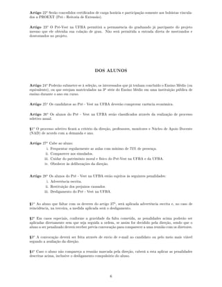 Artigo 22o
Serão concedidos certicados de carga horária e participação somente aos bolsistas vincula-
dos a PROEXT (Pró - Reitoria de Extensão).
Artigo 23o
O Pré-Vest na UFBA permitirá a permanência do graduando já parcipante do projeto
mesmo que ele obtenha sua colação de grau. Não será permitida a entrada direta de mestrandos e
doutorandos no projeto.
DOS ALUNOS
Artigo 24o
Poderão submeter-se à seleção, os interessados que já tenham concluído o Ensino Médio (ou
equivalente), ou que estejam matriculados na 3a série do Ensino Médio em uma instituição pública de
ensino durante o ano em curso.
Artigo 25o
Os candidatos ao Pré - Vest na UFBA deverão comprovar carência econômica.
Artigo 26o
Os alunos do Pré - Vest na UFBA serão classicados através da realização de processo
seletivo anual.
Ÿ1o
O processo seletivo cará a critério da direção, professores, monitores e Núcleo de Apoio Docente
(NAD) de acordo com a demanda e ano.
Artigo 27o
Cabe ao aluno:
i. Frequentar regularmente as aulas com mínimo de 75% de presença.
ii. Comparecer aos simulados.
iii. Cuidar do patrimônio moral e físico do Pré-Vest na UFBA e da UFBA.
iv. Obedecer às deliberações da direção.
Artigo 28o
Os alunos do Pré - Vest na UFBA estão sujeitos às seguintes penalidades:
i. Advertência escrita.
ii. Restituição dos prejuízos causados.
iii. Desligamento do Pré - Vest na UFBA.
Ÿ1o
Ao aluno que faltar com os deveres do artigo 27o, será aplicada advertência escrita e, no caso de
reincidência, na terceira, a medida aplicada será o desligamento.
Ÿ2o
Em casos especiais, conforme a gravidade da falta cometida, as penalidades acima poderão ser
aplicadas diretamente sem que seja seguida a ordem, se assim for decidido pela direção, sendo que o
aluno a ser penalizado deverá receber prévia convocação para comparecer a uma reunião com os diretores.
Ÿ3o
A convocação deverá ser feita através de envio de e-mail ao candidato ou pelo meio mais viável
segundo a avaliação da direção.
Ÿ4o
Caso o aluno não compareça a reunião marcada pela direção, caberá a esta aplicar as penalidades
descritas acima, inclusive o desligamento compulsório do aluno.
6
 