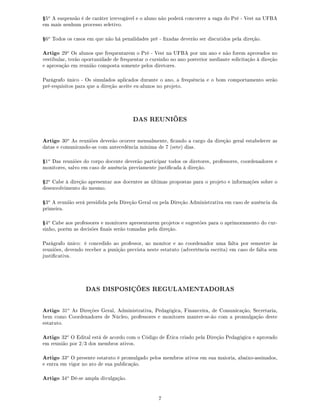 Ÿ5o
A suspensão é de caráter irrevogável e o aluno não poderá concorrer a vaga do Pré - Vest na UFBA
em mais nenhum processo seletivo.
Ÿ6o
Todos os casos em que não há penalidades pré - xadas deverão ser discutidos pela direção.
Artigo 29o
Os alunos que frequentarem o Pré - Vest na UFBA por um ano e não forem aprovados no
vestibular, terão oportunidade de frequentar o cursinho no ano posterior mediante solicitação à direção
e aprovação em reunião composta somente pelos diretores.
Parágrafo único - Os simulados aplicados durante o ano, a frequência e o bom comportamento serão
pré-requisitos para que a direção aceite ex-alunos no projeto.
DAS REUNIÕES
Artigo 30o
As reuniões deverão ocorrer mensalmente, cando a cargo da direção geral estabelecer as
datas e comunicando-as com antecedência mínima de 7 (sete) dias.
Ÿ1o
Das reuniões do corpo docente deverão participar todos os diretores, professores, coordenadores e
monitores, salvo em caso de ausência previamente justicada à direção.
Ÿ2o
Cabe à direção apresentar aos docentes as últimas propostas para o projeto e informações sobre o
desenvolvimento do mesmo.
Ÿ3o
A reunião será presidida pela Direção Geral ou pela Direção Administrativa em caso de ausência da
primeira.
Ÿ4o
Cabe aos professores e monitores apresentarem projetos e sugestões para o aprimoramento do cur-
sinho, porém as decisões nais serão tomadas pela direção.
Parágrafo único: é concedido ao professor, ao monitor e ao coordenador uma falta por semestre às
reuniões, devendo receber a punição prevista neste estatuto (advertência escrita) em caso de falta sem
justicativa.
DAS DISPOSIÇÕES REGULAMENTADORAS
Artigo 31o
As Direções Geral, Administrativa, Pedagógica, Financeira, de Comunicação, Secretaria,
bem como Coordenadores de Núcleo, professores e monitores manter-se-ão com a promulgação deste
estatuto.
Artigo 32o
O Edital está de acordo com o Código de Ética criado pela Direção Pedagógica e aprovado
em reunião por 2/3 dos membros ativos.
Artigo 33o
O presente estatuto é promulgado pelos membros ativos em sua maioria, abaixo-assinados,
e entra em vigor no ato de sua publicação.
Artigo 34o
Dê-se ampla divulgação.
7
 