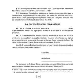 10
§ 2º AAssociação considerar-se-á dissolvida se 2/3 (dois terços) dos presentes à
Assembléia Geral Extraordinária votarem neste sentido.
§ 3º Dissolvida a Associação e liquidados os compromissos assumidos, a parte
remanescente do patrimônio social não poderá ser distribuída entre os associados,
sendo doada a instituição congênere, legalmente constituída e em plena atividade, para
ser aplicada na mesma finalidade da entidade dissolvida.6
DAS DISPOSIÇÕES GERAIS E TRANSITÓRIAS
Art. 33. A primeira Diretoria da Associação ........................................ estará
automaticamente empossada, logo após a finalização da Ata com as assinaturas dos
presentes.
Art. 34. É expressamente vedado o uso da denominação social em atos que
envolvam a associação em obrigações relativas a negócios estranhos ao seu objetivo
social, especialmente a prestação de avais, endossos, fiança e caução de favor. Os
casos omissos neste Estatuto Social serão resolvidos pela Diretoria.
Art. 35. O presente Estatuto Social entrará em vigor na data de sua publicação e
registro, na forma da legislação em vigor.
Local/data.......................................................
Assinaturas
.......................................................................
As alterações no Estatuto Social, aprovadas em Assembléia Geral, para sua
validade devem ser registradas em cartório, conforme item 5 à página 29.
6 Nota dos autores: Quando da extinção de associação com intuito econômico, se esta possuir patrimônio constituído
com recursos de seus associados, o referido patrimônio ou o resultado líquido obtido através de sua alienação deve
ser transferido aos sócios que lhes deu origem.
 