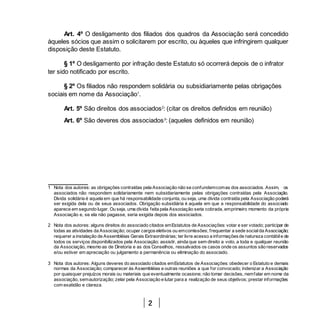 2
Art. 4º O desligamento dos filiados dos quadros da Associação será concedido
àqueles sócios que assim o solicitarem por escrito, ou àqueles que infringirem qualquer
disposição deste Estatuto.
§ 1º O desligamento por infração deste Estatuto só ocorrerá depois de o infrator
ter sido notificado por escrito.
§ 2º Os filiados não respondem solidária ou subsidiariamente pelas obrigações
sociais em nome da Associação1
.
Art. 5º São direitos dos associados2
: (citar os direitos definidos em reunião)
Art. 6º São deveres dos associados3
: (aqueles definidos em reunião)
1 Nota dos autores: as obrigações contraídas pela Associação não se confundemcomas dos associados. Assim, os
associados não respondem solidariamente nem subsidiariamente pelas obrigações contraídas pela Associação.
Dívida solidária é aquela em que há responsabilidade conjunta, ou seja, uma dívida contraída pela Associação poderá
ser exigida dela ou de seus associados. Obrigação subsidiária é aquela em que a responsabilidade do associado
aparece em segundo lugar. Ou seja, uma dívida feita pela Associação seria cobrada, emprimeiro momento da própria
Associação e, se ela não pagasse, seria exigida depois dos associados.
2 Nota dos autores: alguns direitos do associado citados emEstatutos de Associações: votar e ser votado; participar de
todas as atividades da Associação; ocupar cargoseletivos ou emcomissões; frequentar a sede socialda Associação;
requerer a instalação de Assembléias Gerais Extraordinárias; ter livre acesso a informaçõesde natureza contábile de
todos os serviços disponibilizados pela Associação; assistir, ainda que sem direito a voto, a toda e qualquer reunião
da Associação, mesmo as de Diretoria e as dos Conselhos, ressalvados os casos onde os assuntos são reservados
e/ou estiver em apreciação ou julgamento a permanência ou eliminação do associado.
3 Nota dos autores: Alguns deveres do associado citados emEstatutos de Associações: obedecer o Estatuto e demais
normas da Associação; comparecer às Assembléias e outras reuniões a que for convocado; indenizar a Associação
por quaisquer prejuízos morais ou materiais que eventualmente ocasione; não tomar decisões, nemfalar em nome da
associação, semautorização; zelar pela Associação e lutar para a realização de seus objetivos; prestar informações
com exatidão e clareza.
 