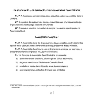 3
DA ASSOCIAÇÃO - ORGANIZAÇÃO FUNCIONAMENTO E COMPETÊNCIA
Art. 7º A Associação será composta pelos seguintes órgãos: Assembléia Geral e
Diretoria.
§ 1º O exercício de qualquer das funções requeridas para o funcionamento dos
órgãos referidos neste artigo não será remunerado.
§ 2º É vedado o exercício cumulativo de cargos, ressalvada a participação na
Assembléia Geral.
DA ASSEMBLÉIA GERAL4
Art. 8º A Assembléia Geral é o órgão supremo da Associaçãoe, dentro dos limites
legais e deste Estatuto, poderá tomar todas e quaisquerdecisões do seu interesse.
Art. 9º A Assembléia Geral reunir-se-á ordinariamente uma vez por exercício, e
extraordinariamente sempre que for julgado conveniente.
Art. 10. Compete à Assembléia Geral Ordinária, em especial:
a) apresentarevotar o relatório,balançogerale contas daDiretoria;
b) eleger os membros da Diretoria e do ConselhoFiscal;
c) estabelecero valor da contribuição anual dos associados;e
d) aprovar programas, estatutoe diretrizes paraatividades.
4 Nota dos autores: sobre assembléia, quórum e convocação vide item7 desta parte: Assembléia Geral, Quórum e
Convocação”.
 