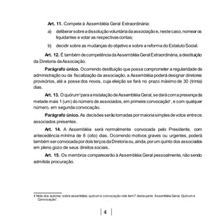 4
Art. 11. Compete à Assembléia Geral Extraordinária:
a) deliberarsobreadissoluçãovoluntáriadaassociaçãoe,nestecaso,nomearos
liquidantes e votar as respectivascontas;
b) decidir sobre as mudanças do objetivo e sobre a reforma do EstatutoSocial.
Art. 12. É também decompetênciadaAssembléiaGeralExtraordinária,adestituição
da Diretoria daAssociação.
Parágrafo único. Ocorrendo destituição que possa comprometer a regularidade da
administração ou da fiscalização da associação, a Assembléia poderá designar diretores
provisórios, até a posse dos novos, cuja eleição se fará no prazo máximo de 30 (trinta)
dias.
Art. 13. O quórum4
paraainstalaçãodeAssembléiaGeral,sedarácomapresençada
metade mais 1 (um) do número de associados, em primeira convocação4
, e com qualquer
número, em segunda convocação.
Parágrafo único. As decisões serãotomadas pormaioriasimplesdevotos entreos
associados presentes.
Art. 14. A Assembléia será normalmente convocada pelo Presidente, com
antecedência mínima de 8 (oito) dias. Ocorrendo motivos graves ou urgentes, poderá
também serconvocadapordois terçosdaDiretoriaou,ainda,porum quinto dos associados
em pleno gozo de seus direitos sociais.
Art. 15. Os membros comparecerão à Assembléia Geral pessoalmente, não sendo
admitida procuração.
4 Nota dos autores: sobre assembléia, quórum e convocação vide item7 desta parte: Assembléia Geral, Quórum e
Convocação”.
 