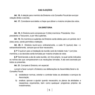 5
DAS ELEIÇÕES
Art. 16. A eleição para membro da Diretoria e do Conselho Fiscal dar-se-á por
votação direta e secreta.
Art. 17. Considerar-se-á eleita a chapa que obtiver a maioria simples dos votos.
DA DIRETORIA
Art. 18. A Diretoria será composta por 3 (três) membros: Presidente, Vice-
presidente e Tesoureiro, e por três suplentes.
Art. 19. Os membros e suplentes da Diretoria serão eleitos para um período de 2
(dois) anos, sendo permitida a reeleição.
Art. 20. A Diretoria reunir-se-á, ordinariamente, a cada 15 (quinze) dias - e
extraordinariamente, sempre que se fizer necessário.
§ 1º O quórum para a instalação da reunião será de metade mais 1 (um) dos
membros, e as decisões serão tomadas por maioria simples de votos
§ 2º Será lavrada a ata de cada reunião, em livro próprio, na qual serão indicados
os nomes dos que compareceram e as resoluções tomadas. A ata será assinada por
todos os presentes.
Art. 21. Compete à Diretoria, em especial:
cumprir e fazer cumprir o Estatuto e as deliberações da Assembléia Geral e do
Conselho Fiscal;
a) estabelecer normas, orientar e controlar todas as atividades e serviços da
Associação;
b) analisar, aprovar e ajustar quando necessário, os planos de atividades e
respectivos orçamentos, bem como quaisquer programas próprios de
investimentos;
 