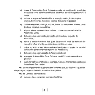 6
c) propor à Assembléia Geral Ordinária o valor da contribuição anual dos
associados e fixar as taxas destinadas a cobrir as despesas operacionais e
outras;
d) elaborar e propor ao Conselho Fiscal a criação e extinção de cargos e
funções, bem como a fixação de salários do quadro de pessoal;
e) contrair obrigações, transigir, adquirir, alienar ou onerar bens móveis, ceder
direitos e constituir mandatários;
f) adquirir, alienar ou onerar bens imóveis, com expressa autorização da
Assembléia Geral;
g) deliberar sobre a admissão, demissão, eliminação ou exclusão de
associados;
h) indicar o banco ou bancos nos quais deverão ser feitos os depósitos do
numerário e fixar o limite que poderá ser mantido em caixa;
i) indicar agraciados para tomar parte em comissões ou grupos de trabalho
constituídos para cumprir os objetivos da Associação;
j) deliberar sobre a convocação da Assembléia Geral;
k) apresentar à Assembléia Geral Ordinária o relatório e as contas de sua
gestão; e
l) submeterao ConselhoFiscalos balanços, relatórios financeiros e prestações
de contas da Associação.
Art. 22. Nos impedimentos superiores a 90 (noventa) dias, ou vagando, a qualquer
tempo, algum cargo da Diretoria, assumirão os suplentes.
Art. 23. Compete ao Presidente:
a) cumprir e fazer cumprir as normas estatutárias;
 