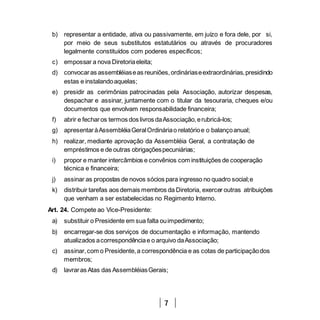 7
b) representar a entidade, ativa ou passivamente, em juízo e fora dele, por si,
por meio de seus substitutos estatutários ou através de procuradores
legalmente constituídos com poderes específicos;
c) empossar a nova Diretoriaeleita;
d) convocaras assembléiaseas reuniões,ordináriaseextraordinárias,presidindo
estas e instalandoaquelas;
e) presidir as cerimônias patrocinadas pela Associação, autorizar despesas,
despachar e assinar, juntamente com o titular da tesouraria, cheques e/ou
documentos que envolvam responsabilidade financeira;
f) abrir e fecharos termos dos livros daAssociação,erubricá-los;
g) apresentaràAssembléiaGeralOrdináriao relatórioe o balançoanual;
h) realizar, mediante aprovação da Assembléia Geral, a contratação de
empréstimos e de outras obrigaçõespecuniárias;
i) propor e manter intercâmbios e convênios com instituições de cooperação
técnica e financeira;
j) assinar as propostas de novos sócios para ingresso no quadro social;e
k) distribuir tarefas aos demais membros da Diretoria, exercer outras atribuições
que venham a ser estabelecidas no Regimento Interno.
Art. 24. Compete ao Vice-Presidente:
a) substituir o Presidente em sua falta ouimpedimento;
b) encarregar-se dos serviços de documentação e informação, mantendo
atualizados acorrespondênciae o arquivo daAssociação;
c) assinar,com o Presidente,a correspondência e as cotas de participaçãodos
membros;
d) lavraras Atas das AssembléiasGerais;
 