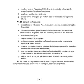 8
e) manter o Livro de Registro do Patrimônio da Associação,nele lançando
aquisições, doações,alienações ebaixas;
f) atualizar o registro dos membros;e
g) exercer outras atribuições que venham a ser estabelecidas no Regimento
Interno.
Art. 25. Compete ao Tesoureiro:
h) ter sob tutela os valores da Associação, bem como papéis e documentações
financeiras;
a) despachar e assinar,juntamente com o Presidente, cheques bancários e
autorizações de despesas, além das cotas de participação dos membros;
b) arrecadarcontribuições,
c) receber subvenções edoações;
d) emitir recibos e dar quitações, conferir ou impugnar contas e cálculos da
Associação e a elarelativos;
e) proceder,oumandarproceder,escrituraçãodolivroauxiliar de caixa,visando-o
e mantendo-o sob suaresponsabilidade;
f) zelar pelo recolhimento das obrigações fiscais, tributárias, previdenciárias e
outras devidas ou de responsabilidade da Associação; e
g) exercer outras atribuições que venham a ser estabelecidas no Regimento
Interno.
Art. 26. Todos os cargos eletivos serão exercidos gratuitamente, sendo vedada
qualquer remuneração, bonificação ou vantagens, sob qualquer pretexto.
 
