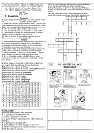 1. Cruzadinha.
Horizontal
1. Dentre os deveres das crianças e dos adolescentes, está o
de ................................... os pais e os mais velhos.
3. Júnior mora em uma casa humilde no sertão. Todo dia, sua
mãe prepara para as refeições uma mistura de farinha e água.
Júnior não tem garantido o seu direito a uma boa ...................
4. Além dos direitos, o ECA também fala sobre os .................
6. Toda pessoa que ainda não completou 12 anos é uma........
9. Flavinho tem 11 anos e não está matriculado na escola.
Flavinho não tem garantido o seu direito de................
10. Além de direitos, as crianças tem deveres, como o
de ................................. o meio ambiente.
Vertical
2. Aninha não tem tempo para encontrar seus amiguinhos. Ela
vai à escola pela manhã e no resto do dia ajuda a mãe a
recolher lixo reciclável para ajudar a família. Nesse caso,
Aninha não tem garantido seu direito de..........................
5. Os direitos infanto-juvenis são garantidos pelo Estatuto da
Criança e do Adolescente, também conhecido pela sigla ........
7. Paulo completará 14 anos daqui a dois meses. O menino
está animado porque então poderá trabalhar como......... ...
8. O .......... infantil é proibido pelo ECA. Mesmo assim,
milhares de crianças são obrigadas a trabalhar para ajudar
suas famílias.
Só há Paz quando respeitamos e defendemos os direitos de todos.
Unicef (Fundo das Nações Unidas para a Infância)
O Unicef foi fundado no dia 11 de dezembro de 1946 com o
objetivo de colaborar para o bem-estar das crianças em todo o
mundo.
Para isso, defende os direitos das crianças de educação,
saúde, alimentação, segurança, vida, família, liberdade, etc.
2. Caça-palavras: encontre no diagrama as palavras
em negrito do texto sobre os direitos da criança.
Toda criança tem o direito de brincar
Toda criança tem o direito de ter uma alimentação saudável
Toda criança tem o direito de ter uma família
Toda criança tem o direito de ter respeito
Toda criança deve ter acesso à educação
Toda criança tem o direito a vida
Toda criança tem o direito a saúde
Toda criança tem o direito a segurança
Toda criança tem o direito a liberdade
L A S F A Z S X C Z X A R
B I Z X A Z C A V X Z L E
R Q B S E M Q A U C C I S
I A A E D Q I S Z D C M P
N Z S G R A A L X Q E E E
C X Z U X D S A I E R N I
A S X R C Z A S V A T T T
R D C A V D X D B R Y A O
Z X V N B V C A E T U Ç R
X C B Ç G X I S N Y I A E
C D N A F C D D H U O O E
V F G D A F F D A I P A D
E D U C A Ç A O P O A S D
ATIVIDADES:
Sobre as informações acima responda:
1. O que significa a sigla UNICEF?
2. Qual é o objetivo da UNICEF?
3. O que a UNICEF faz para garantir o bem estar das
crianças?
4. O que significa a sigla ECA?
5. Quais são os principais direitos das crianças?
6. Observe a imagem que mostra direitos das crianças e
crie 5 deveres das crianças.
1 2 3
4 5
 