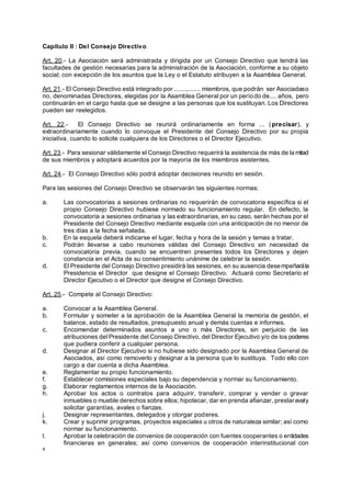 4
Capítulo II : Del Consejo Directivo
Art. 20.- La Asociación será administrada y dirigida por un Consejo Directivo que tendrá las
facultades de gestión necesarias para la administración de la Asociación, conforme a su objeto
social; con excepción de los asuntos que la Ley o el Estatuto atribuyen a la Asamblea General.
Art. 21.- El Consejo Directivo está integrado por ............... miembros, que podrán ser Asociadaso
no, denominadas Directores, elegidas por la Asamblea General por un período de.... años, pero
continuarán en el cargo hasta que se designe a las personas que los sustituyan. Los Directores
pueden ser reelegidos.
Art. 22.- El Consejo Directivo se reunirá ordinariamente en forma ... (precisar), y
extraordinariamente cuando lo convoque el Presidente del Consejo Directivo por su propia
iniciativa, cuando lo solicite cualquiera de los Directores o el Director Ejecutivo.
Art. 23.- Para sesionar válidamente el Consejo Directivo requerirá la asistencia de más de la mitad
de sus miembros y adoptará acuerdos por la mayoría de los miembros asistentes.
Art. 24.- El Consejo Directivo sólo podrá adoptar decisiones reunido en sesión.
Para las sesiones del Consejo Directivo se observarán las siguientes normas:
a. Las convocatorias a sesiones ordinarias no requerirán de convocatoria específica si el
propio Consejo Directivo hubiese normado su funcionamiento regular. En defecto, la
convocatoria a sesiones ordinarias y las extraordinarias, en su caso, serán hechas por el
Presidente del Consejo Directivo mediante esquela con una anticipación de no menor de
tres días a la fecha señalada.
b. En la esquela deberá indicarse el lugar, fecha y hora de la sesión y temas a tratar.
c. Podrán llevarse a cabo reuniones válidas del Consejo Directivo sin necesidad de
convocatoria previa, cuando se encuentren presentes todos los Directores y dejen
constancia en el Acta de su consentimiento unánime de celebrar la sesión.
d. El Presidente del Consejo Directivo presidirá las sesiones, en su ausencia desempeñarála
Presidencia el Director que designe el Consejo Directivo. Actuará como Secretario el
Director Ejecutivo o el Director que designe el Consejo Directivo.
Art. 25.- Compete al Consejo Directivo:
a. Convocar a la Asamblea General.
b. Formular y someter a la aprobación de la Asamblea General la memoria de gestión, el
balance, estado de resultados, presupuesto anual y demás cuentas e informes.
c. Encomendar determinados asuntos a uno o más Directores, sin perjuicio de las
atribuciones del Presidente del Consejo Directivo, del Director Ejecutivo y/o de los poderes
que pudiera conferir a cualquier persona.
d. Designar al Director Ejecutivo si no hubiese sido designado por la Asamblea General de
Asociados, así como removerlo y designar a la persona que lo sustituya. Todo ello con
cargo a dar cuenta a dicha Asamblea.
e. Reglamentar su propio funcionamiento.
f. Establecer comisiones especiales bajo su dependencia y normar su funcionamiento.
g. Elaborar reglamentos internos de la Asociación.
h. Aprobar los actos o contratos para adquirir, transferir, comprar y vender o gravar
inmuebles o mueble derechos sobre ellos; hipotecar, dar en prenda afianzar, prestaravaly
solicitar garantías, avales o fianzas.
j. Designar representantes, delegados y otorgar poderes.
k. Crear y suprimir programas, proyectos especiales u otros de naturaleza similar; así como
normar su funcionamiento.
l. Aprobar la celebración de convenios de cooperación con fuentes cooperantes o entidades
financieras en generales; así como convenios de cooperación interinstitucional con
 