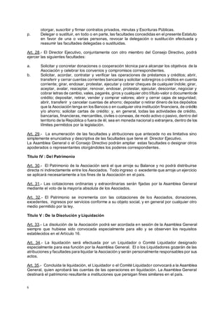 6
otorgar, suscribir y firmar contratos privados, minutas y Escrituras Públicas.
p. Delegar o sustituir, en todo o en parte, las facultades concedidas en el presente Estatuto
en favor de una o varias personas, revocar la delegación o sustitución efectuada y
reasumir las facultades delegadas o sustituidas.
Art. 28.- El Director Ejecutivo, conjuntamente con otro miembro del Consejo Directivo, podrá
ejercer las siguientes facultades:
a. Solicitar y concretar donaciones o cooperación técnica para alcanzar los objetivos de la
Asociación y celebrar los convenios y compromisos correspondientes.
b. Solicitar, acordar, contratar y verificar las operaciones de préstamos y créditos; abrir,
transferir y cerrar cuentas corrientes bancarias y solicitar sobregiros o créditos en cuenta
corriente; girar, endosar, protestar, ejecutar y cobrar cheques de cualquier índole; girar,
aceptar, avalar, reaceptar, renovar, endosar, protestar, ejecutar, descontar, negociar y
cobrar letras de cambio, vales, pagarés, giros y cualquier otro tíi
'tulo-valor o documentode
crédito; depositar, retirar, vender y comprar valores; abrir y cerrar cajas de seguridad;
abrir, transferir y cancelar cuentas de ahorro; depositar o retirar dinero de los depósitos
que la Asociación tenga en los Bancos o en cualquier otra institución financiera, de crédito
y/o ahorro; solicitar cartas de crédito: y, en general, todas las actividades de crédito,
bancarias, financieras, mercantiles, civiles o conexas, de modo activo o pasivo, dentro del
territorio de la República o fuera de e
' l, sea en moneda nacional o extranjera, dentro de los
líi
'mites permitidos por la legislación.
Art. 29.- La enumeración de las facultades y atribuciones que antecede no es limitativa sino
simplemente enunciativa y descriptiva de las facultades que tiene el Director Ejecutivo.
La Asamblea General o el Consejo Directivo podrán ampliar estas facultades o designar otros
apoderados o representantes otorgándoles los poderes correspondientes.
Título IV : Del Patrimonio
Art. 30.- El Patrimonio de la Asociación será el que arroje su Balance y no podrá distribuirse
directa ni indirectamente entre los Asociados. Todo ingreso o excedente que arroje un ejercicio
se aplicará necesariamente a los fines de la Asociación en el país.
Art. 31.- Las cotizaciones ordinarias y extraordinarias serán fijadas por la Asamblea General
mediante el voto de la mayoría absoluta de los Asociados.
Art. 32.- El Patrimonio se incrementa con las cotizaciones de los Asociados, donaciones,
excedentes, ingresos por servicios conforme a su objeto social, y en general por cualquier otro
medio permitido por la ley.
Título V : De la Disolución y Liquidación
Art. 33.- La disolución de la Asociación podrá ser acordada en sesión de la Asamblea General
siempre que hubiese sido convocada especialmente para ello y se observen los requisitos
establecidos en el Artículo 16.
Art. 34.- La liquidación será efectuada por un Liquidador o Comité Liquidador designado
especialmente para esa función por la Asamblea General. El o los Liquidadores gozarán de las
atribuciones y facultades para liquidar la Asociación y serán personalmente responsables por sus
actos.
Art. 35.- Concluida la liquidación, el Liquidador o el Comité Liquidador convocará a la Asamblea
General, quien aprobará las cuentas de las operaciones en liquidación. La Asamblea General
destinará el patrimonio resultante a instituciones que persigan fines similares en el país.
 