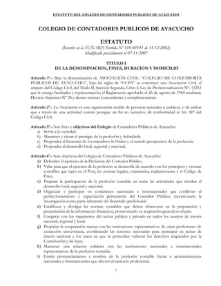 ESTATUTO DEL COLEGIO DE CONTADORES PUBLICOS DE AYACUCHO
1
COLEGIO DE CONTADORES PUBLICOS DE AYACUCHO
ESTATUTO
(Inscrito en la SUNARP; Partida Nº 110-03141 de 31-12-2002)
Modificado parcialmente el 07-11-2007
TITULO I
DE LA DENOMINACION, FINES, DURACION Y DOMICILIO
Artículo 1º.- Bajo la denominación de ASOCIACIÓN CIVIL: “COLEGIO DE CONTADORES
PUBLICOS DE AYACUCHO”, bajo las siglas de “CCPA” se constituye una Asociación Civil, al
amparo del Código Civil, del Titulo II, Sección Segunda, Libro I; Ley de Profesionalización Nº. 13253
que le otorga facultades y representación; el Reglamento aprobado el 26 de agosto de 1960 mediante
Decreto Supremo Nº 28 y demás normas concordantes y complementarias.
Artículo 2º.- La Asociación es una organización estable de personas naturales o jurídicas, o de ambas
que a través de una actividad común persigue un fin no lucrativo, de conformidad al Art. 80º del
Código Civil.
Artículo 3º.- Son fines y objetivos del Colegio de Contadores Públicos de Ayacucho:
a) Servir a la sociedad.
b) Mantener y elevar el prestigio de la profesión y defenderla.
c) Propender al bienestar de los miembros la Orden y al sentido prospectivo de la profesión.
d) Propender al desarrollo local, regional y nacional.
Artículo 4º.- Son objetivos del Colegio de Contadores Públicos de Ayacucho:
a) Defender el ejercicio de la Profesión del Contador Público.
b) Velar para que el ejercicio de la profesión se desarrolle de acuerdo con los principios y normas
contables que rigen en el Perú, las normas legales, estatutarias, reglamentarias y el Código de
Ética.
c) Preparar la participación de la profesión contable en todas las actividades que tiendan al
desarrollo local, regional y nacional.
d) Organizar y participar en certámenes nacionales e internacionales que conlleven al
perfeccionamiento y capacitación permanente del Contador Público, incentivando la
investigación como parte inherente del desarrollo profesional.
e) Establecer y divulgar las normas contables que deben observarse en la preparación y
presentación de la información financiera, promoviendo su aceptación general en el país.
f) Cooperar con los organismos del sector público y privado en todos los asuntos de interés
nacional, regional y local.
g) Propiciar la cooperación mutua con las instituciones representativas de otras profesiones de
extracción universitaria, coordinando las acciones necesarias para participar en temas de
interés nacional y los casos en que se pretendan vulnerar los derechos amparados por la
Constitución y las leyes.
h) Mantener una relación solidaria con las instituciones nacionales e internacionales
representativas de la profesión contable.
i) Emitir pronunciamiento a nombre de la profesión contable frente a acontecimientos
nacionales e internacionales que afecten el ejercicio profesional.
 