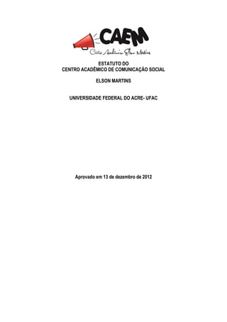 ESTATUTO DO
CENTRO ACADÊMICO DE COMUNICAÇÃO SOCIAL

             ELSON MARTINS


  UNIVERSIDADE FEDERAL DO ACRE- UFAC




    Aprovado em 13 de dezembro de 2012
 