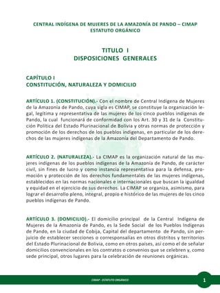 CIMAP - ESTATUTO ORGÁNICO 1
CENTRAL INDÍGENA DE MUJERES DE LA AMAZONÍA DE PANDO – CIMAP
ESTATUTO ORGÁNICO
TITULO I
DISPOSICIONES GENERALES
CAPÍTULO I
CONSTITUCIÓN, NATURALEZA Y DOMICILIO
ARTÍCULO 1. (CONSTITUCIÓN).- Con el nombre de Central Indígena de Mujeres
de la Amazonía de Pando, cuya sigla es CIMAP, se constituye la organización le-
gal, legítima y representativa de las mujeres de los cinco pueblos indígenas de
Pando, la cual funcionará de conformidad con los Art. 30 y 31 de la Constitu-
ción Política del Estado Plurinacional de Bolivia y otras normas de protección y
promoción de los derechos de los pueblos indígenas, en particular de los dere-
chos de las mujeres indígenas de la Amazonía del Departamento de Pando.
ARTÍCULO 2. (NATURALEZA).- La CIMAP es la organización natural de las mu-
jeres indígenas de los pueblos indígenas de la Amazonía de Pando, de carácter
civil, sin fines de lucro y como instancia representativa para la defensa, pro-
moción y protección de los derechos fundamentales de las mujeres indígenas,
establecidos en las normas nacionales e internacionales que buscan la igualdad
y equidad en el ejercicio de sus derechos. La CIMAP se organiza, asimismo, para
lograr el desarrollo pleno, integral, propio e histórico de las mujeres de los cinco
pueblos indígenas de Pando.
ARTÍCULO 3. (DOMICILIO).- El domicilio principal de la Central Indígena de
Mujeres de la Amazonia de Pando, es la Sede Social de los Pueblos Indígenas
de Pando, en la ciudad de Cobija, Capital del departamento de Pando, sin per-
juicio de establecer secciones o corresponsalías en otros distritos y territorios
del Estado Plurinacional de Bolivia, como en otros países, así como el de señalar
domicilios convencionales en los contratos o convenios que se celebren y, como
sede principal, otros lugares para la celebración de reuniones orgánicas.
 