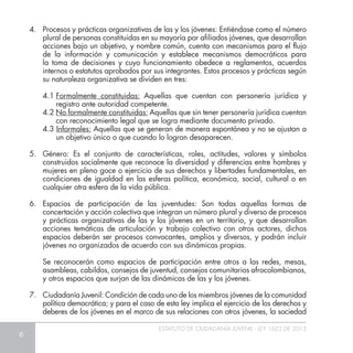 6
ESTATUTO DE CIUDADANÍA JUVENIL - LEY 1622 DE 2013
4.	 Procesos y prácticas organizativas de las y los jóvenes: Entiéndase como el número
plural de personas constituidas en su mayoría por afiliados jóvenes, que desarrollan
acciones bajo un objetivo, y nombre común, cuenta con mecanismos para el flujo
de la información y comunicación y establece mecanismos democráticos para
la toma de decisiones y cuyo funcionamiento obedece a reglamentos, acuerdos
internos o estatutos aprobados por sus integrantes. Estos procesos y prácticas según
su naturaleza organizativa se dividen en tres:
4.1	Formalmente constituidas: Aquellas que cuentan con personería jurídica y
registro ante autoridad competente.
4.2 No formalmente constituidas: Aquellas que sin tener personería jurídica cuentan
con reconocimiento legal que se logra mediante documento privado.
4.3 Informales: Aquellas que se generan de manera espontánea y no se ajustan a
un objetivo único o que cuando lo logran desaparecen.
5.	 Género: Es el conjunto de características, roles, actitudes, valores y símbolos
construidos socialmente que reconoce la diversidad y diferencias entre hombres y
mujeres en pleno goce o ejercicio de sus derechos y libertades fundamentales, en
condiciones de igualdad en las esferas política, económica, social, cultural o en
cualquier otra esfera de la vida pública.
6.	 Espacios de participación de las juventudes: Son todas aquellas formas de
concertación y acción colectiva que integran un número plural y diverso de procesos
y prácticas organizativas de las y los jóvenes en un territorio, y que desarrollan
acciones temáticas de articulación y trabajo colectivo con otros actores, dichos
espacios deberán ser procesos convocantes, amplios y diversos, y podrán incluir
jóvenes no organizados de acuerdo con sus dinámicas propias.
	 Se reconocerán como espacios de participación entre otros a las redes, mesas,
asambleas, cabildos, consejos de juventud, consejos comunitarios afrocolombianos,
y otros espacios que surjan de las dinámicas de las y los jóvenes.
7.	 Ciudadanía Juvenil: Condición de cada uno de los miembros jóvenes de la comunidad
política democrática; y para el caso de esta ley implica el ejercicio de los derechos y
deberes de los jóvenes en el marco de sus relaciones con otros jóvenes, la sociedad
 