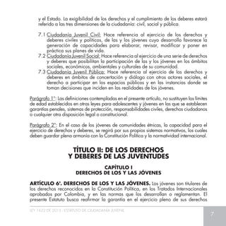 LEY 1622 DE 2013 - ESTATUTO DE CIUDADANÍA JUVENIL
7
y el Estado. La exigibilidad de los derechos y el cumplimiento de los deberes estará
referido a las tres dimensiones de la ciudadanía: civil, social y pública.
7.1	Ciudadanía Juvenil Civil: Hace referencia al ejercicio de los derechos y
deberes civiles y políticos, de las y los jóvenes cuyo desarrollo favorece la
generación de capacidades para elaborar, revisar, modificar y poner en
práctica sus planes de vida.
7.2	Ciudadanía Juvenil Social: Hace referencia al ejercicio de una serie de derechos
y deberes que posibilitan la participación de las y los jóvenes en los ámbitos
sociales, económicos, ambientales y culturales de su comunidad.
7.3	Ciudadanía Juvenil Pública: Hace referencia al ejercicio de los derechos y
deberes en ámbitos de concertación y diálogo con otros actores sociales, el
derecho a participar en los espacios públicos y en las instancias donde se
toman decisiones que inciden en las realidades de los jóvenes.
Parágrafo 1°: Las definiciones contempladas en el presente artículo, no sustituyen los límites
de edad establecidos en otras leyes para adolescentes y jóvenes en las que se establecen
garantías penales, sistemas de protección, responsabilidades civiles, derechos ciudadanos
o cualquier otra disposición legal o constitucional.
Parágrafo 2°: En el caso de los jóvenes de comunidades étnicas, la capacidad para el
ejercicio de derechos y deberes, se regirá por sus propios sistemas normativos, los cuales
deben guardar plena armonía con la Constitución Política y la normatividad internacional.
TÍTULO II: DE LOS DERECHOS
Y DEBERES DE LAS JUVENTUDES
CAPÍTULO I
DERECHOS DE LOS Y LAS JÓVENES
ARTÍCULO 6°. DERECHOS DE LOS Y LAS JÓVENES. Los jóvenes son titulares de
los derechos reconocidos en la Constitución Política, en los Tratados Internacionales
aprobados por Colombia, y en las normas que los desarrollan o reglamentan. El
presente Estatuto busca reafirmar la garantía en el ejercicio pleno de sus derechos
 