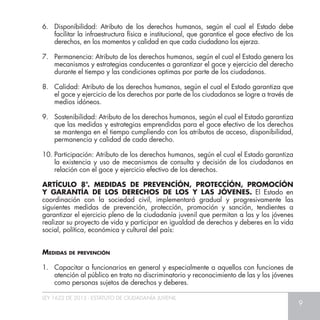 LEY 1622 DE 2013 - ESTATUTO DE CIUDADANÍA JUVENIL
9
6.	 Disponibilidad: Atributo de los derechos humanos, según el cual el Estado debe
facilitar la infraestructura física e institucional, que garantice el goce efectivo de los
derechos, en los momentos y calidad en que cada ciudadano los ejerza.
7.	 Permanencia: Atributo de los derechos humanos, según el cual el Estado genera los
mecanismos y estrategias conducentes a garantizar el goce y ejercicio del derecho
durante el tiempo y las condiciones optimas por parte de los ciudadanos.
8.	 Calidad: Atributo de los derechos humanos, según el cual el Estado garantiza que
el goce y ejercicio de los derechos por parte de los ciudadanos se logre a través de
medios idóneos.
9.	 Sostenibilidad: Atributo de los derechos humanos, según el cual el Estado garantiza
que las medidas y estrategias emprendidas para el goce efectivo de los derechos
se mantenga en el tiempo cumpliendo con los atributos de acceso, disponibilidad,
permanencia y calidad de cada derecho.
10.	Participación: Atributo de los derechos humanos, según el cual el Estado garantiza
la existencia y uso de mecanismos de consulta y decisión de los ciudadanos en
relación con el goce y ejercicio efectivo de los derechos.
ARTÍCULO 8°. MEDIDAS DE PREVENCÍÓN, PROTECCÍÓN, PROMOCÍÓN
Y GARANTÍA DE LOS DERECHOS DE LOS Y LAS JÓVENES. El Estado en
coordinación con la sociedad civil, implementará gradual y progresivamente las
siguientes medidas de prevención, protección, promoción y sanción, tendientes a
garantizar el ejercicio pleno de la ciudadanía juvenil que permitan a las y los jóvenes
realizar su proyecto de vida y participar en igualdad de derechos y deberes en la vida
social, política, económica y cultural del país:
Medidas de prevención
1. 	 Capacitar a funcionarios en general y especialmente a aquellos con funciones de
atención al público en trato no discriminatorio y reconocimiento de las y los jóvenes
como personas sujetos de derechos y deberes.
 